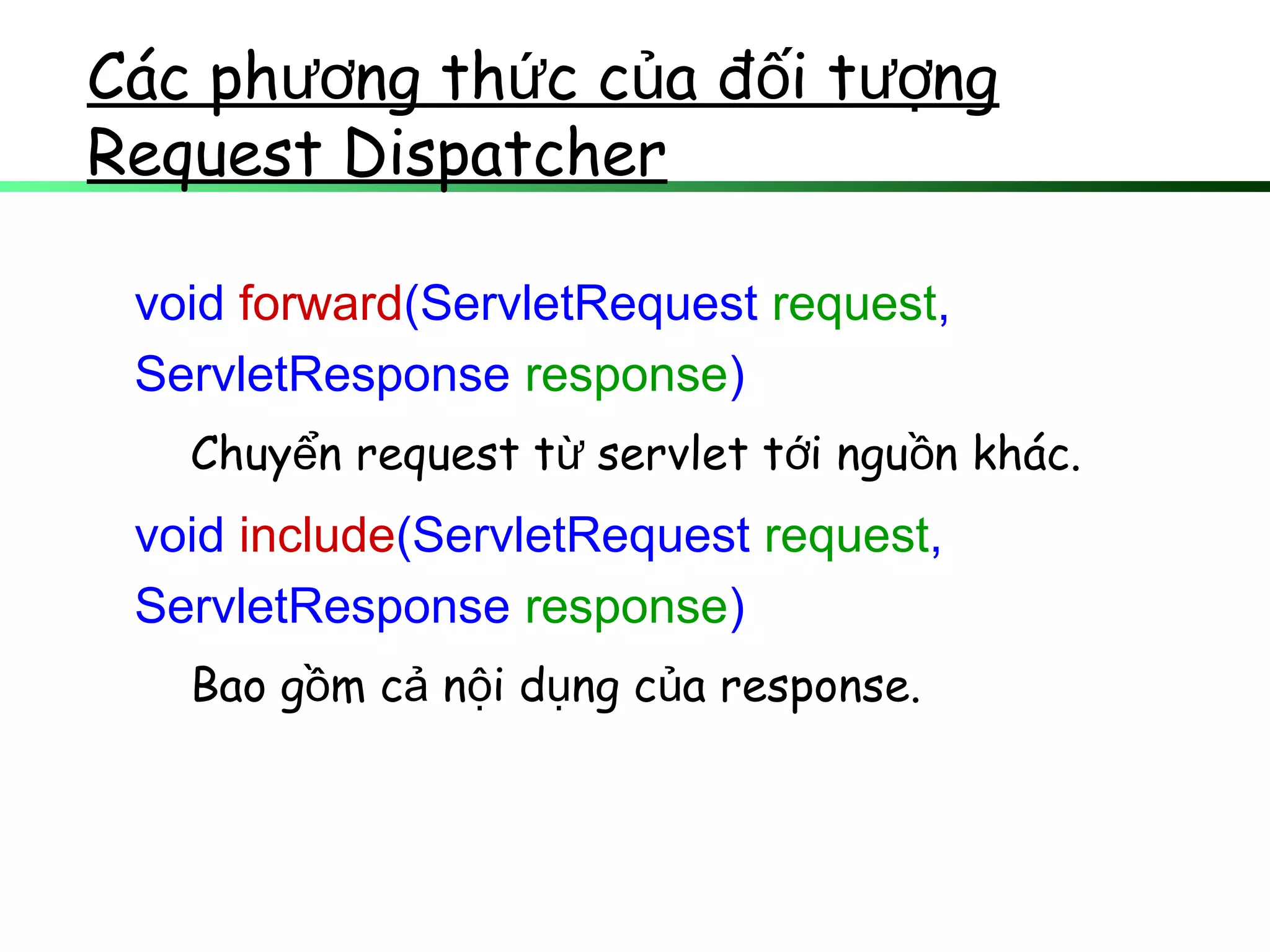 Các ph ng th c c a đ i t ngươ ứ ủ ố ượ
Request Dispatcher
void forward(ServletRequest request,
ServletResponse response)
Chuy n request t servlet t i ngu n khác.ể ừ ớ ồ
void include(ServletRequest request,
ServletResponse response)
Bao g m c n i d ng c a response.ồ ả ộ ụ ủ
 