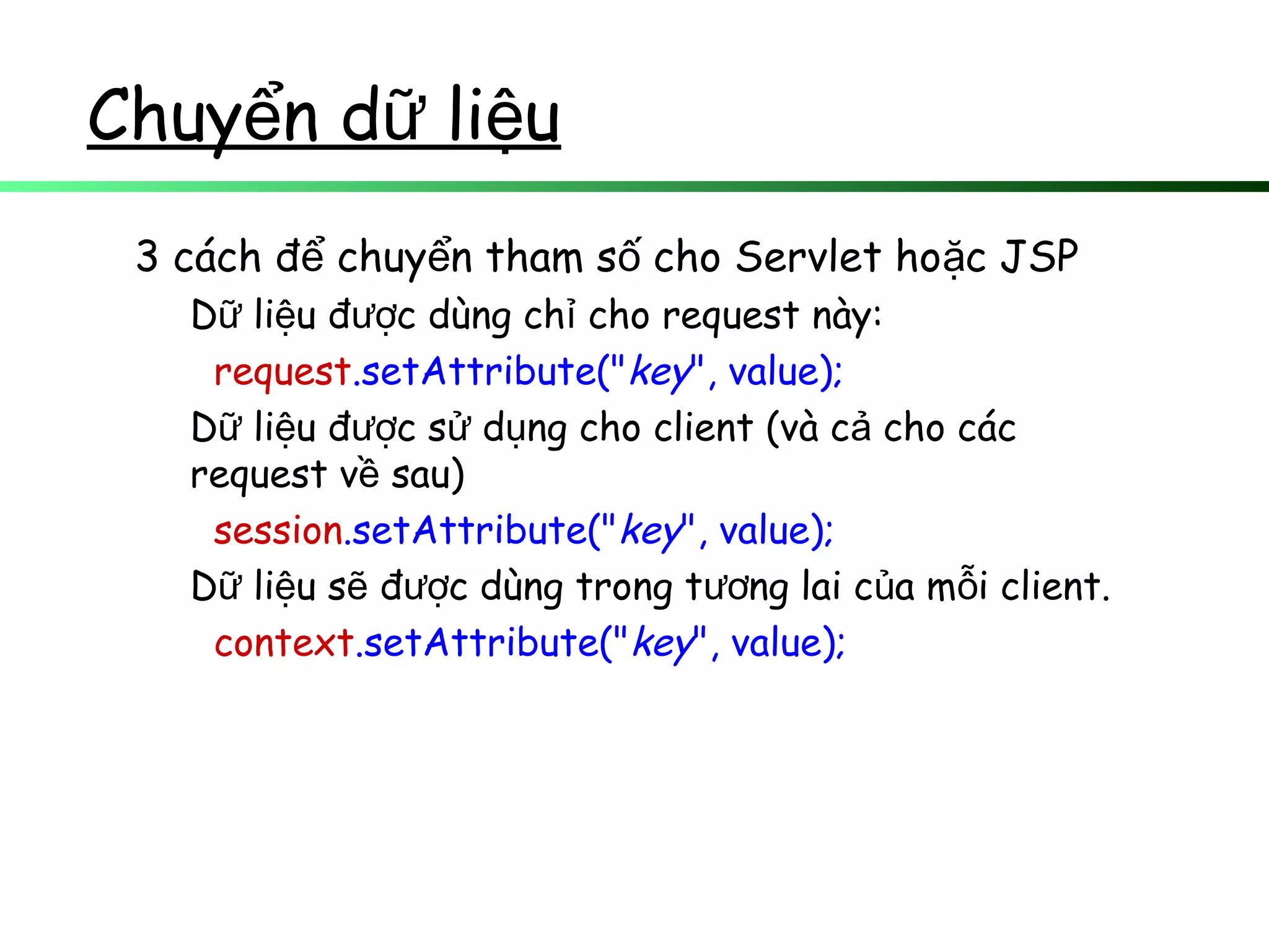 Chuy n d li uể ữ ệ
3 cách đ chuy n tham s cho Servlet ho c JSPể ể ố ặ
D li u đ c dùng ch cho request này:ữ ệ ượ ỉ
request.setAttribute("key", value);
D li u đ c s d ng cho client (và c cho cácữ ệ ượ ử ụ ả
request v sau)ề
session.setAttribute("key", value);
D li u s đ c dùng trong t ng lai c a m i client.ữ ệ ẽ ượ ươ ủ ỗ
context.setAttribute("key", value);
 