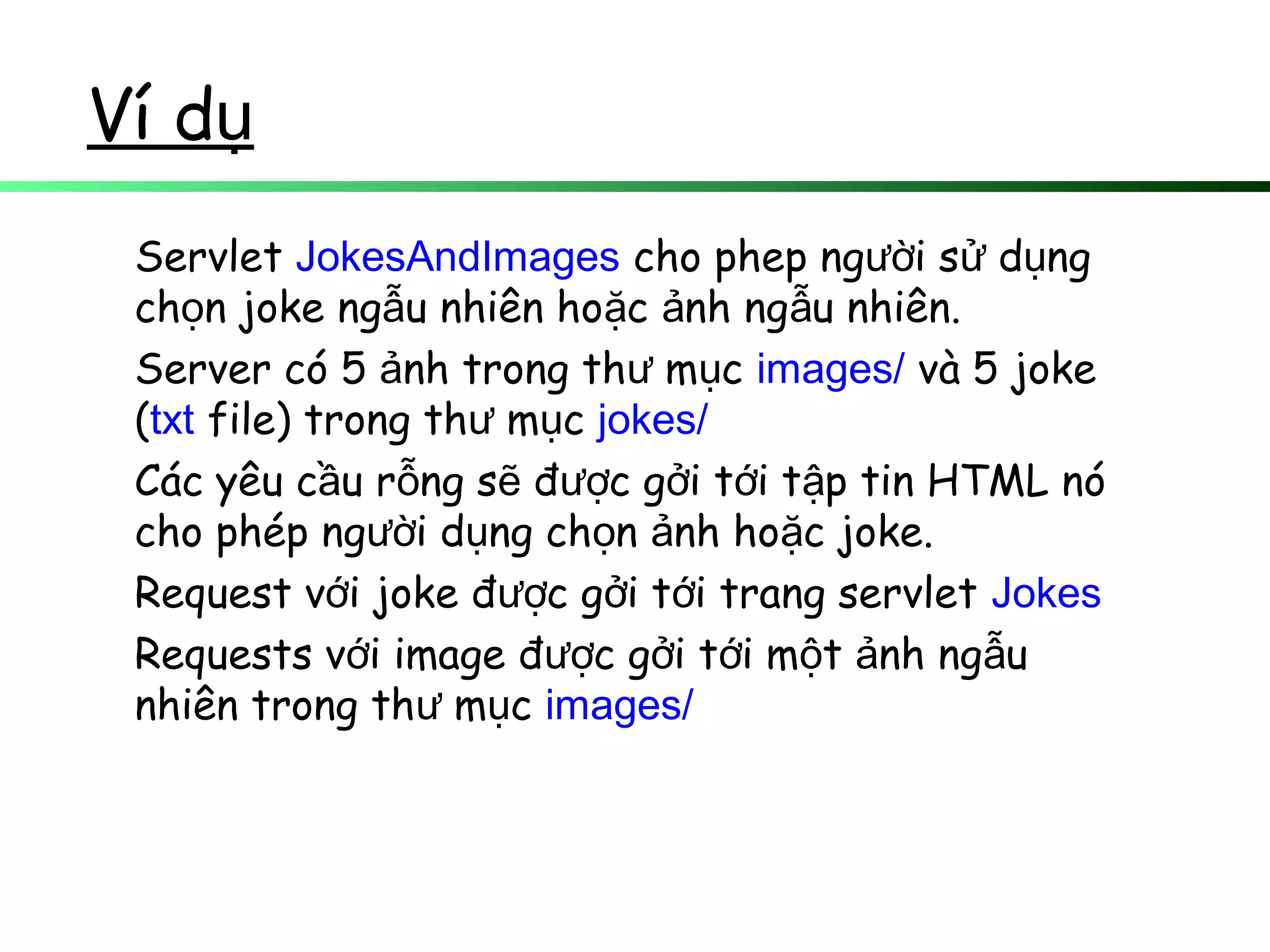 Ví dụ
Servlet JokesAndImages cho phep ng i s d ngườ ử ụ
ch n joke ng u nhiên ho c nh ng u nhiên.ọ ẫ ặ ả ẫ
Server có 5 nh trong th m cả ư ụ images/ và 5 joke
(txt file) trong th m cư ụ jokes/
Các yêu c u r ng s đ c g i t i t p tin HTML nóầ ỗ ẽ ượ ở ớ ậ
cho phép ng i d ng ch n nh ho c joke.ườ ụ ọ ả ặ
Request v i joke đ c g i t i trang servletớ ượ ở ớ Jokes
Requests v i image đ c g i t i m t nh ng uớ ượ ở ớ ộ ả ẫ
nhiên trong th m cư ụ images/
 