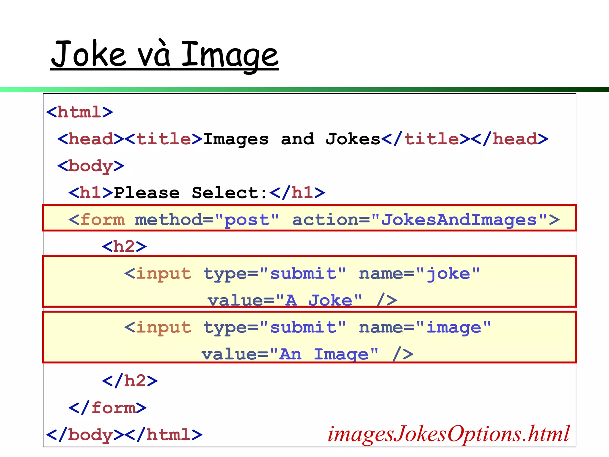 Joke và Image
<html>
<head><title>Images and Jokes</title></head>
<body>
<h1>Please Select:</h1>
<form method="post" action="JokesAndImages">
<h2>
<input type="submit" name="joke"
value="A Joke" />
<input type="submit" name="image"
value="An Image" />
</h2>
</form>
</body></html> imagesJokesOptions.html
 