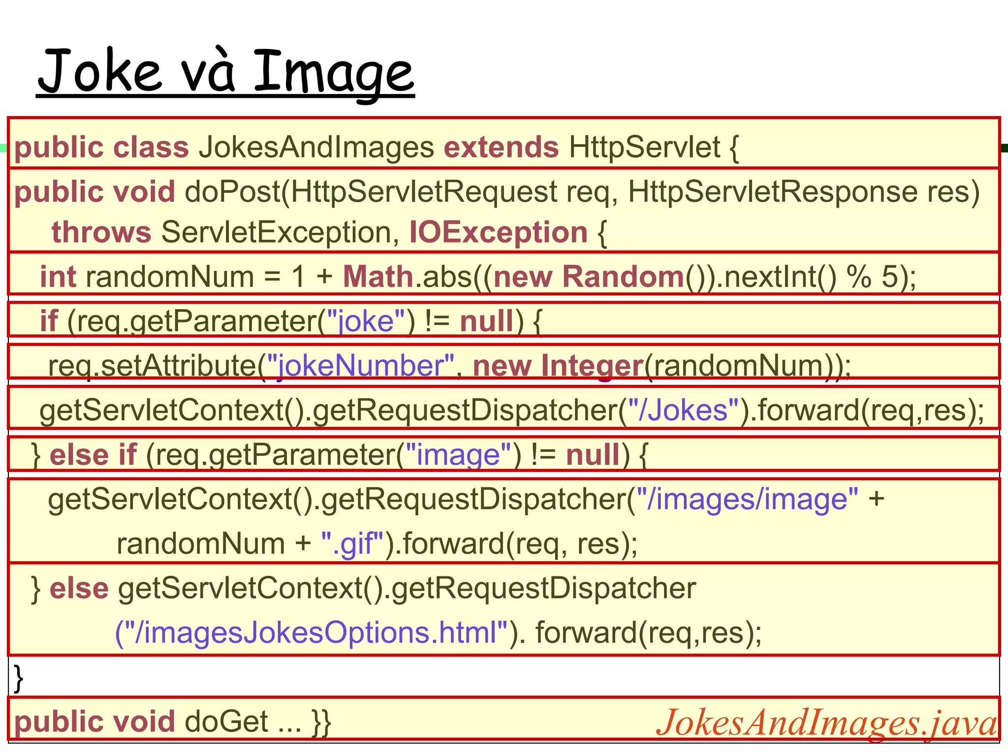 Joke và Image
public class JokesAndImages extends HttpServlet {
public void doPost(HttpServletRequest req, HttpServletResponse res)
throws ServletException, IOException {
int randomNum = 1 + Math.abs((new Random()).nextInt() % 5);
if (req.getParameter("joke") != null) {
req.setAttribute("jokeNumber", new Integer(randomNum));
getServletContext().getRequestDispatcher("/Jokes").forward(req,res);
} else if (req.getParameter("image") != null) {
getServletContext().getRequestDispatcher("/images/image" +
randomNum + ".gif").forward(req, res);
} else getServletContext().getRequestDispatcher
("/imagesJokesOptions.html"). forward(req,res);
}
public void doGet ... }} JokesAndImages.java
 