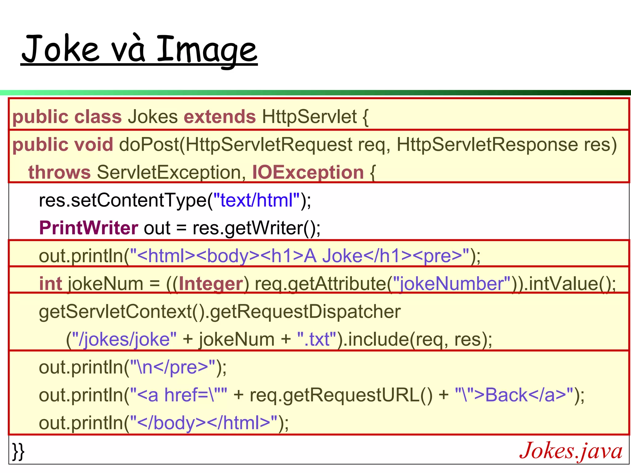 Joke và Image
public class Jokes extends HttpServlet {
public void doPost(HttpServletRequest req, HttpServletResponse res)
throws ServletException, IOException {
res.setContentType("text/html");
PrintWriter out = res.getWriter();
out.println("<html><body><h1>A Joke</h1><pre>");
int jokeNum = ((Integer) req.getAttribute("jokeNumber")).intValue();
getServletContext().getRequestDispatcher
("/jokes/joke" + jokeNum + ".txt").include(req, res);
out.println("n</pre>");
out.println("<a href="" + req.getRequestURL() + "">Back</a>");
out.println("</body></html>");
}} Jokes.java
 
