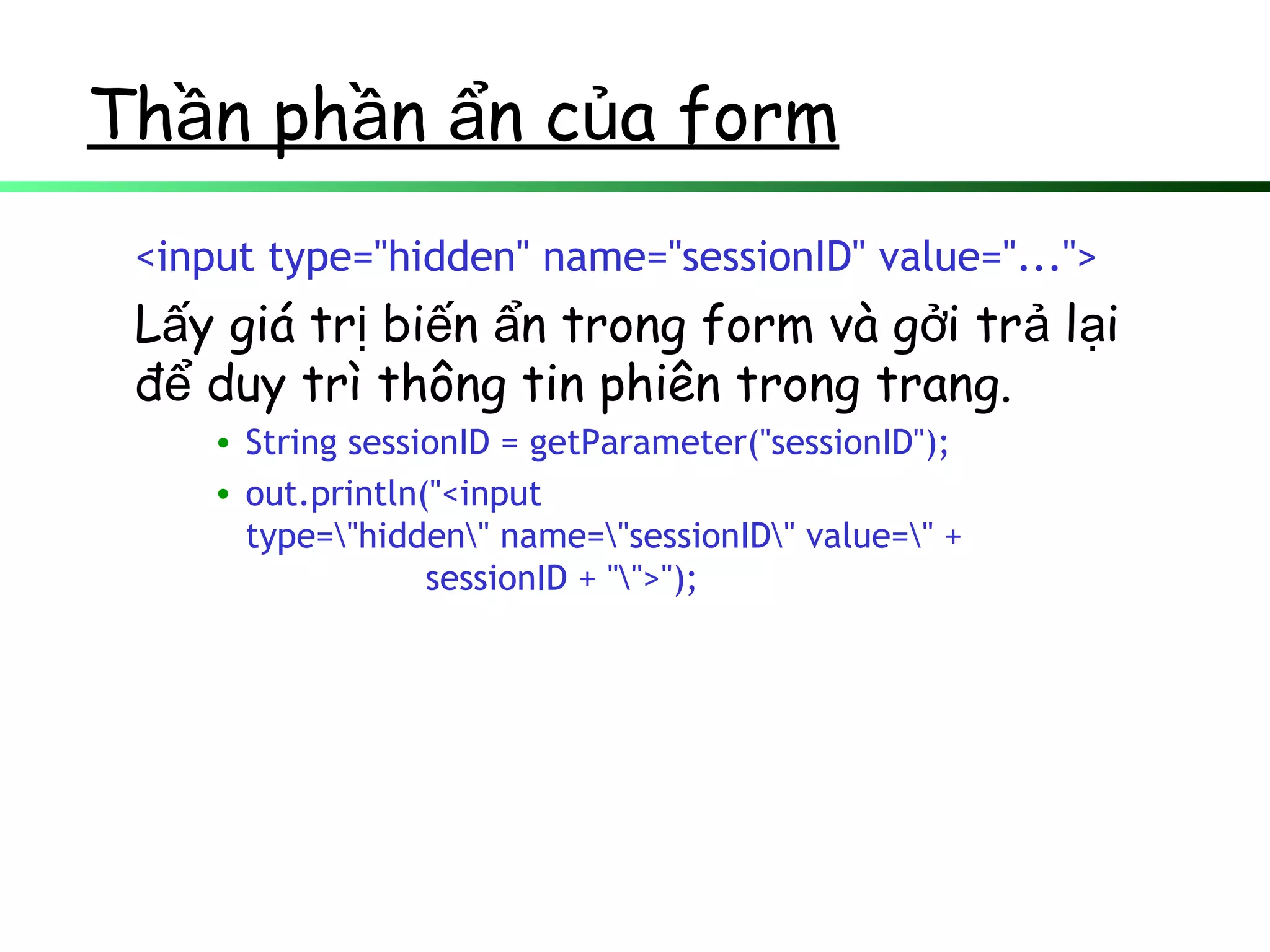 Th n ph n n c a formầ ầ ẩ ủ
<input type="hidden" name="sessionID" value="...">
L y giá tr bi n n trong form và g i tr l iấ ị ế ẩ ở ả ạ
đ duy trì thông tin phiên trong trang.ể
• String sessionID = getParameter("sessionID");
• out.println("<input
type="hidden" name="sessionID" value=" +
sessionID + "">");
 