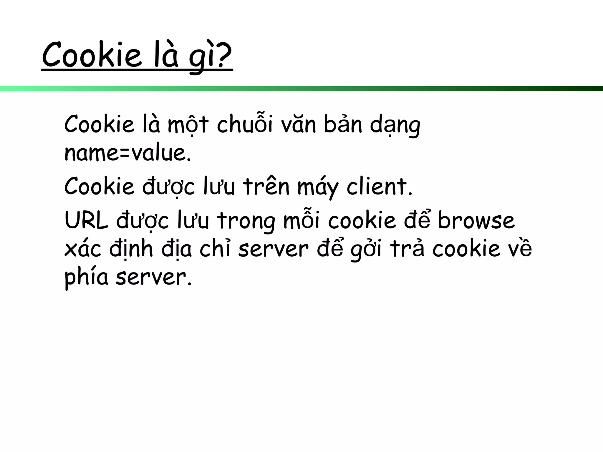 Cookie là gì?
Cookie là m t chu i văn b n d ngộ ỗ ả ạ
name=value.
Cookie đ c l u trên máy client.ượ ư
URL đ c l u trong m i cookie đ browseượ ư ỗ ể
xác đ nh đ a ch server đ g i tr cookie vị ị ỉ ể ở ả ề
phía server.
 