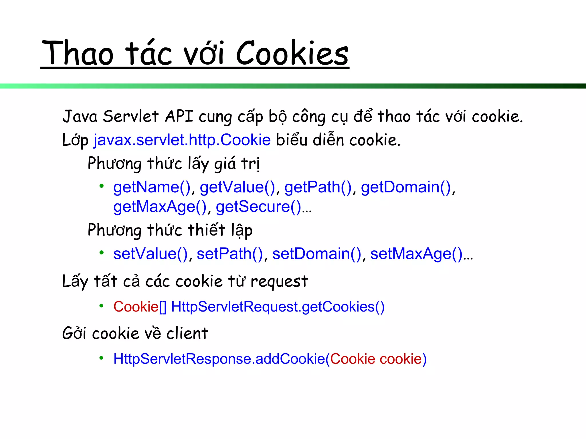 Thao tác v i Cookiesớ
Java Servlet API cung c p b công c đ thao tác v i cookie.ấ ộ ụ ể ớ
L pớ javax.servlet.http.Cookie bi u di n cookie.ể ễ
Ph ng th c l y giá trươ ứ ấ ị
• getName(), getValue(), getPath(), getDomain(),
getMaxAge(), getSecure()…
Ph ng th c thi t l pươ ứ ế ậ
• setValue(), setPath(), setDomain(), setMaxAge()…
L y t t c các cookie t requestấ ấ ả ừ
• Cookie[] HttpServletRequest.getCookies()
G i cookie v clientở ề
• HttpServletResponse.addCookie(Cookie cookie)
 