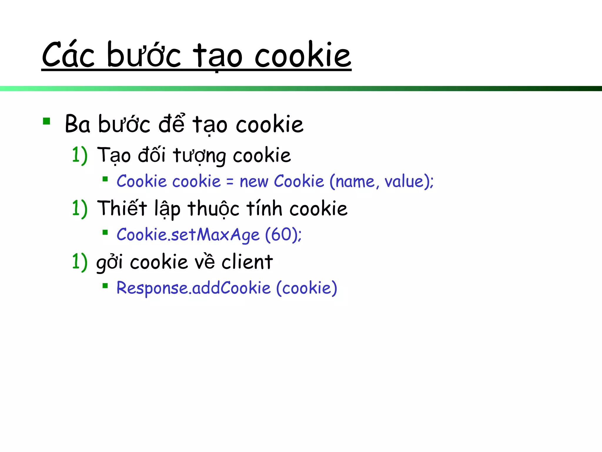 Các b c t o cookieướ ạ
 Ba b c đ t o cookieướ ể ạ
1) T o đ i t ng cookieạ ố ượ
 Cookie cookie = new Cookie (name, value);
1) Thi t l p thu c tính cookieế ậ ộ
 Cookie.setMaxAge (60);
1) g i cookie v clientở ề
 Response.addCookie (cookie)
 