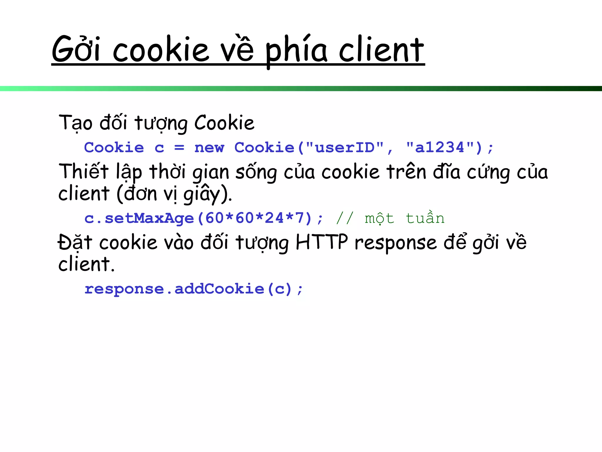 G i cookie v phía clientở ề
T o đ i t ng Cookieạ ố ượ
Cookie c = new Cookie("userID", "a1234");
Thi t l p th i gian s ng c a cookie trên đĩa c ng c aế ậ ờ ố ủ ứ ủ
client (đ n v giây).ơ ị
c.setMaxAge(60*60*24*7); // một tuần
Đ t cookie vào đ i t ng HTTP response đ g i vặ ố ượ ể ở ề
client.
response.addCookie(c);
 