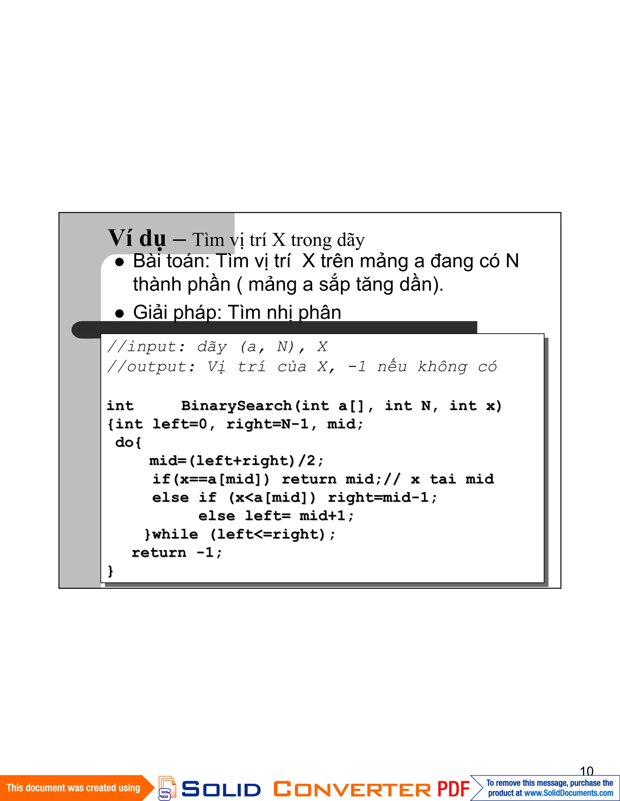 10
Ví dụ – Tìm vị trí X trong dãy
//input: dãy (a, N), X
//output: Vị trí của X, -1 nếu không có
intint BinarySearch(int a[], int N, int x)BinarySearch(int a[], int N, int x)
{int left=0, right=N{int left=0, right=N--1, mid;1, mid;
do{do{
mid=(left+right)/2;mid=(left+right)/2;
if(x==a[mid]) return mid;// x tai midif(x==a[mid]) return mid;// x tai mid
else if (x<a[mid]) right=midelse if (x<a[mid]) right=mid--1;1;
else left= mid+1;else left= mid+1;
}while (left<=right);}while (left<=right);
returnreturn --1;1;
}}
Bài toán: Tìm vị trí X trên mảng a đang có N
thành phần ( mảng a sắp tăng dần).
Giải pháp: Tìm nhị phân
 
