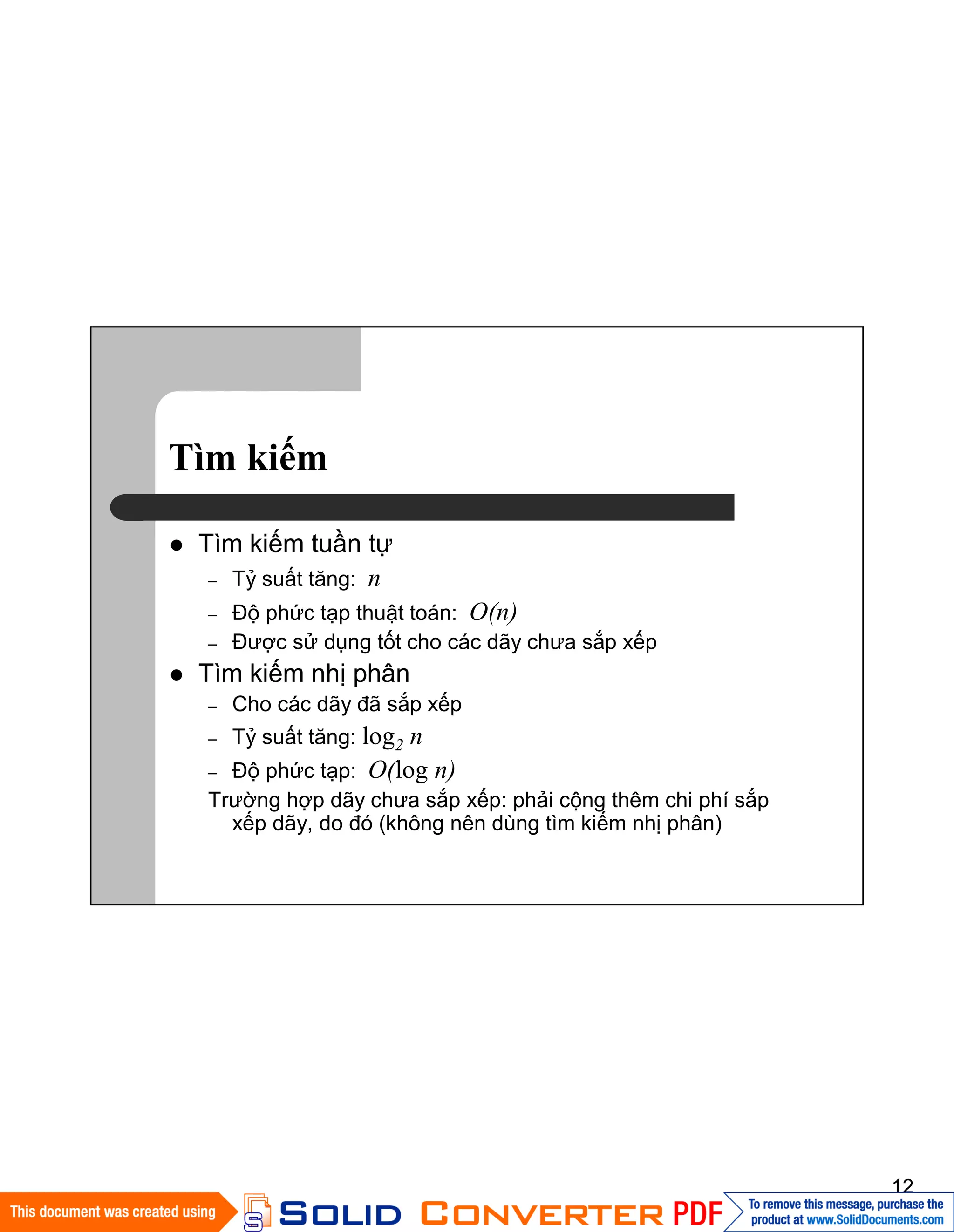 12
Tìm kiếm
Tìm kiếm tuần tự
– Tỷ suất tăng: n
– Độ phức tạp thuật toán: O(n)
– Được sử dụng tốt cho các dãy chưa sắp xếp
Tìm kiếm nhị phân
– Cho các dãy đã sắp xếp
– Tỷ suất tăng: log2 n
– Độ phức tạp: O(log n)
Trường hợp dãy chưa sắp xếp: phải cộng thêm chi phí sắp
xếp dãy, do đó (không nên dùng tìm kiếm nhị phân)
 