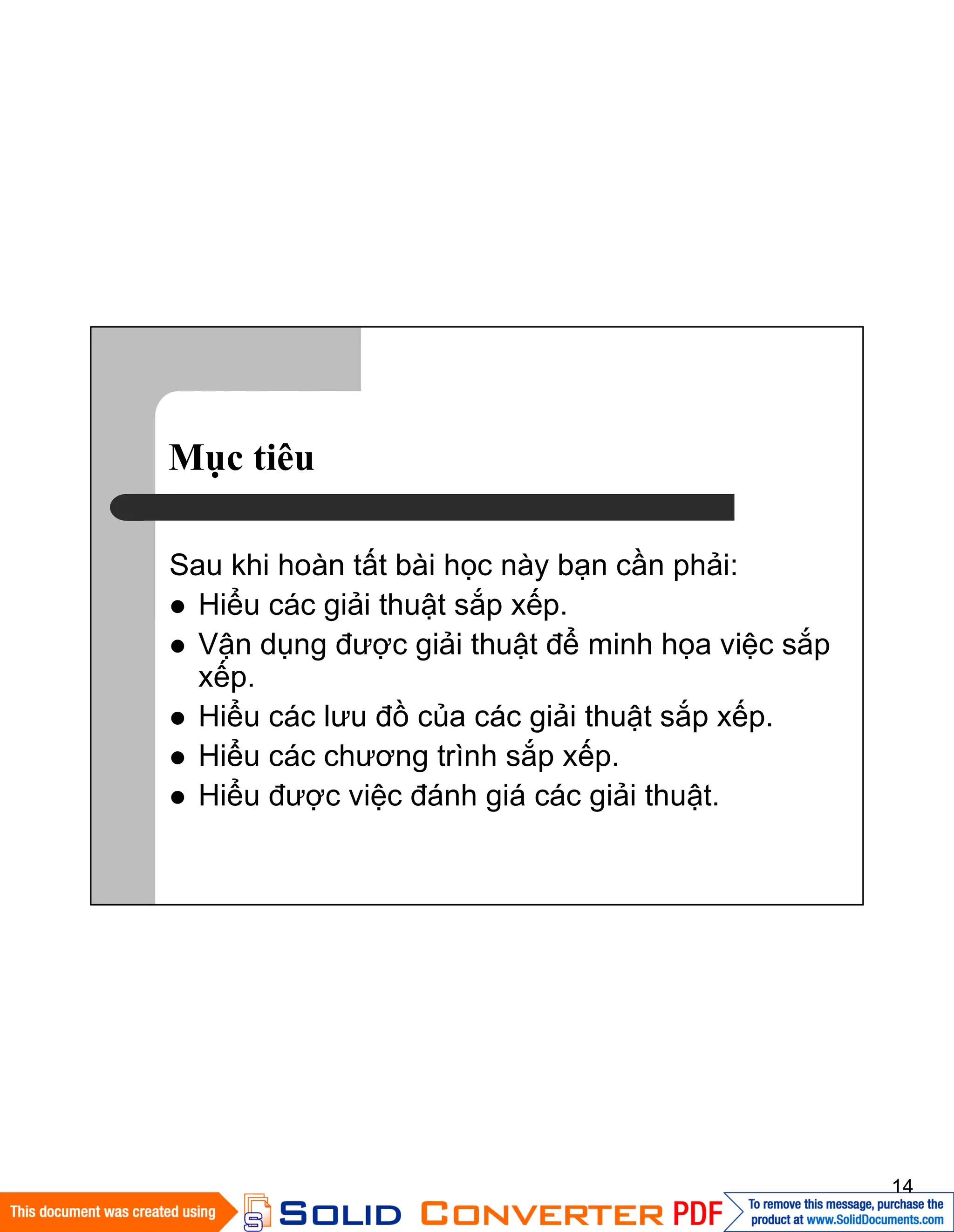 14
Mục tiêu
Sau khi hoàn tất bài học này bạn cần phải:
Hiểu các giải thuật sắp xếp.
Vận dụng được giải thuật để minh họa việc sắp
xếp.
Hiểu các lưu đồ của các giải thuật sắp xếp.
Hiểu các chương trình sắp xếp.
Hiểu được việc đánh giá các giải thuật.
 