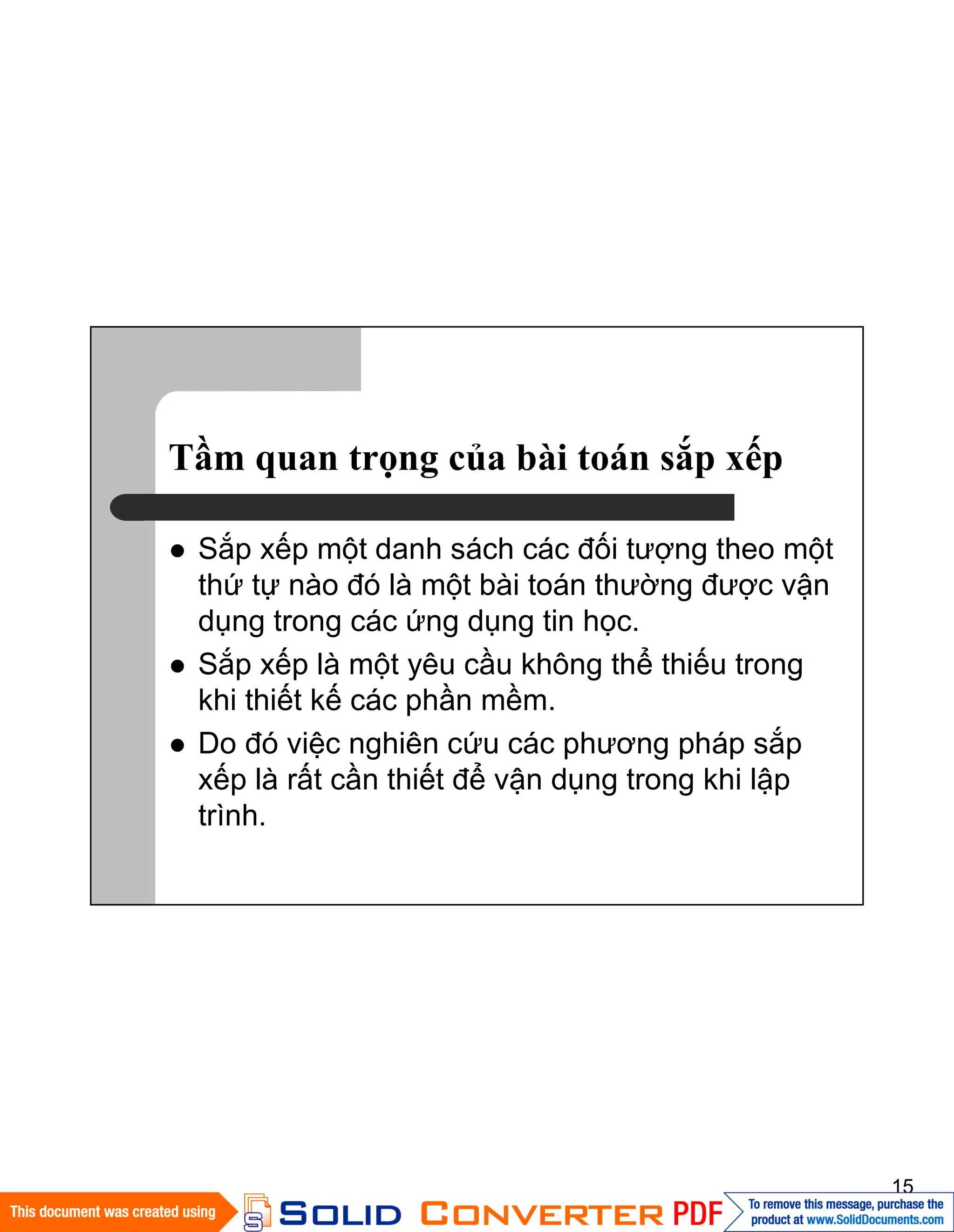 15
Tầm quan trọng của bài toán sắp xếp
Sắp xếp một danh sách các đối tượng theo một
thứ tự nào đó là một bài toán thường được vận
dụng trong các ứng dụng tin học.
Sắp xếp là một yêu cầu không thể thiếu trong
khi thiết kế các phần mềm.
Do đó việc nghiên cứu các phương pháp sắp
xếp là rất cần thiết để vận dụng trong khi lập
trình.
 