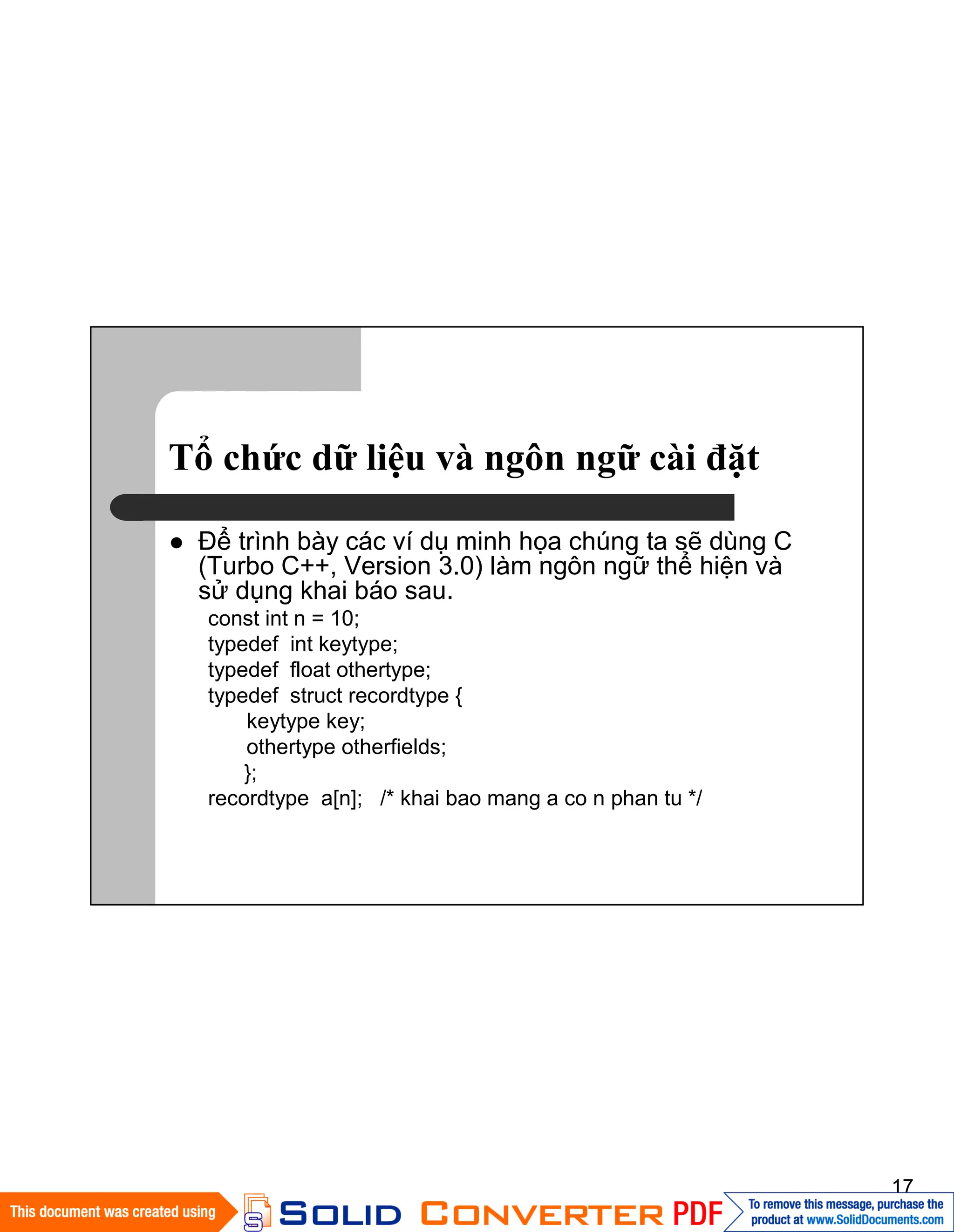 17
Tổ chức dữ liệu và ngôn ngữ cài đặt
Ðể trình bày các ví dụ minh họa chúng ta sẽ dùng C
(Turbo C++, Version 3.0) làm ngôn ngữ thể hiện và
sử dụng khai báo sau.
const int n = 10;
typedef int keytype;
typedef float othertype;
typedef struct recordtype {
keytype key;
othertype otherfields;
};
recordtype a[n]; /* khai bao mang a co n phan tu */
 