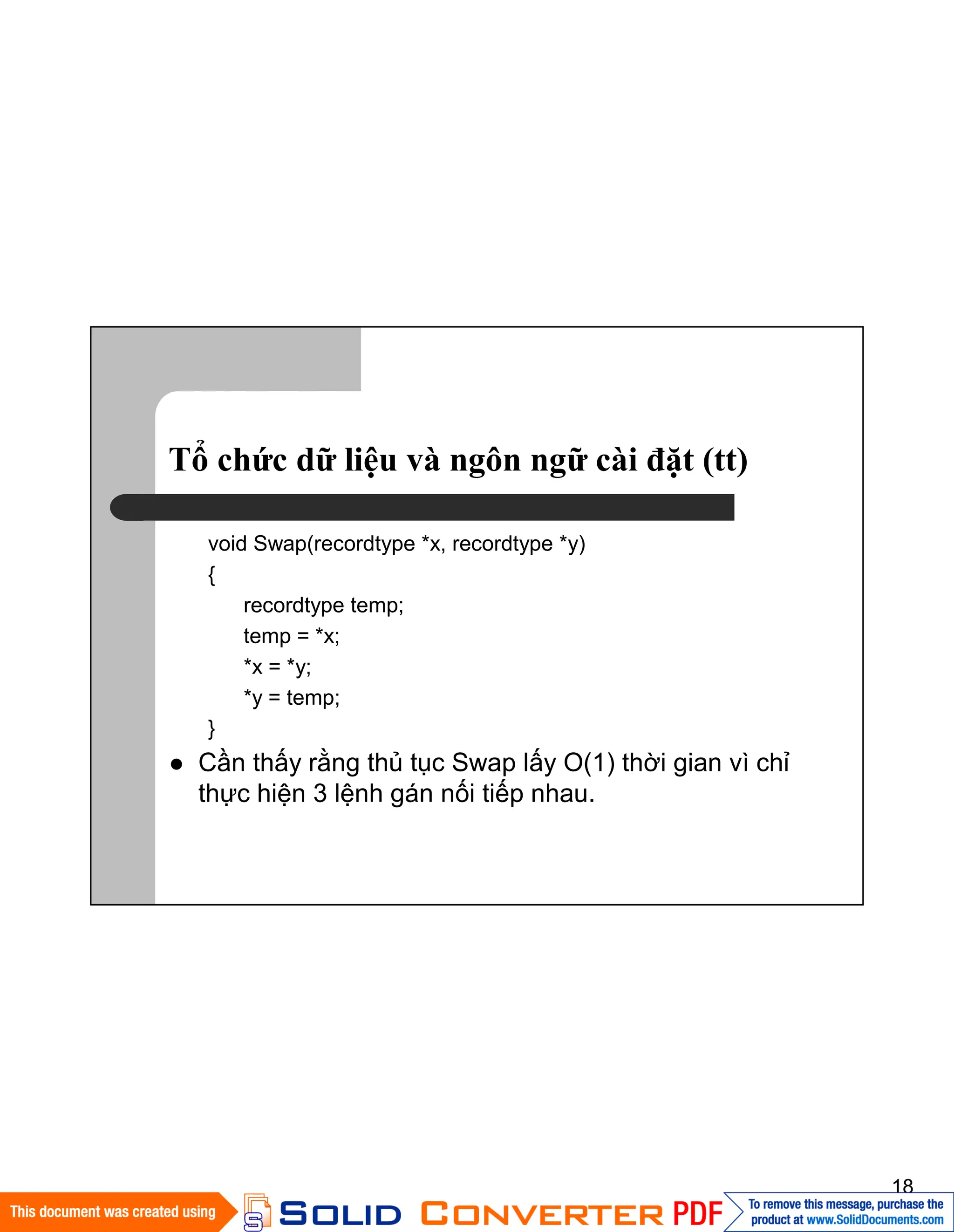 18
Tổ chức dữ liệu và ngôn ngữ cài đặt (tt)
void Swap(recordtype *x, recordtype *y)
{
recordtype temp;
temp = *x;
*x = *y;
*y = temp;
}
Cần thấy rằng thủ tục Swap lấy O(1) thời gian vì chỉ
thực hiện 3 lệnh gán nối tiếp nhau.
 