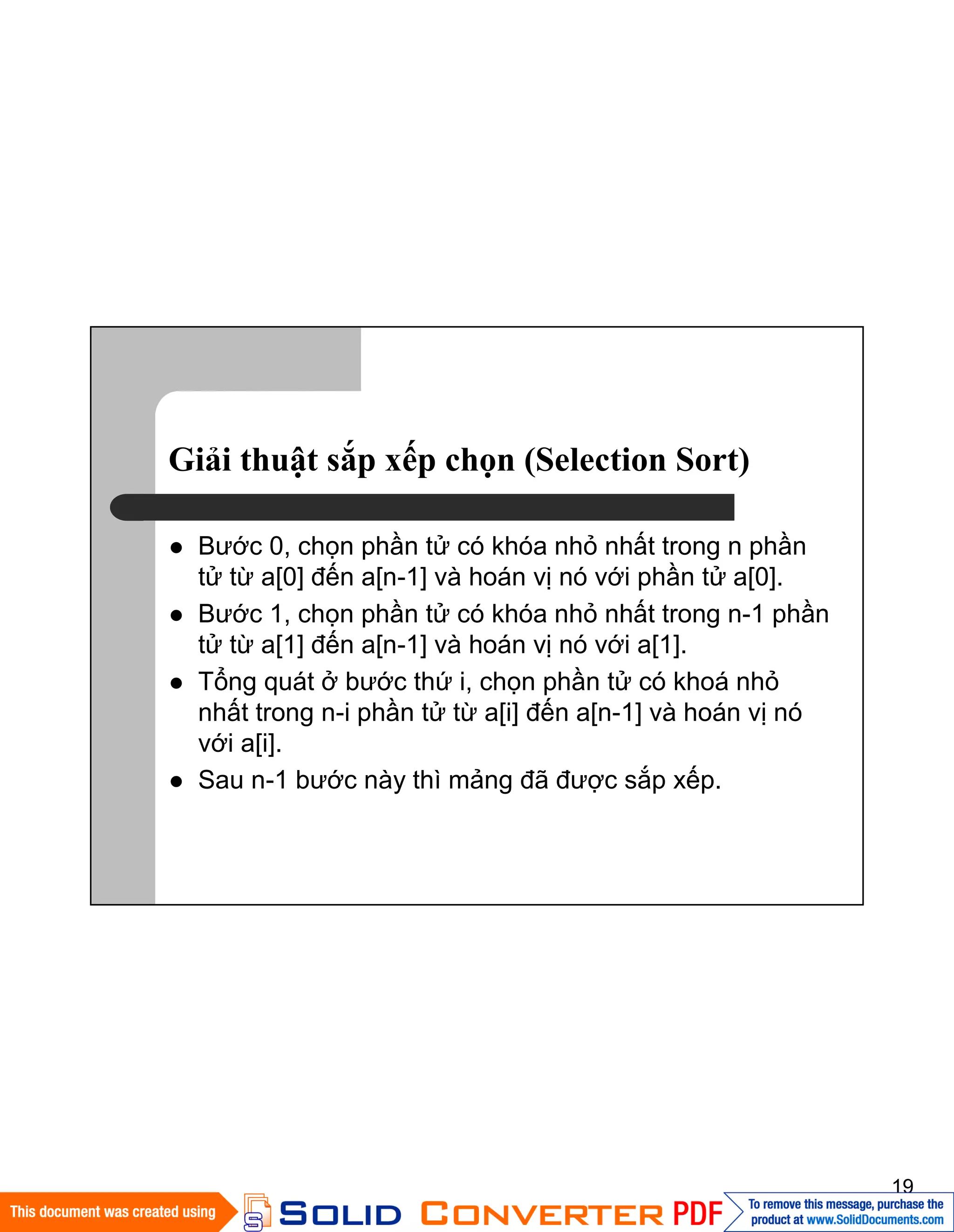 19
Giải thuật sắp xếp chọn (Selection Sort)
Bước 0, chọn phần tử có khóa nhỏ nhất trong n phần
tử từ a[0] đến a[n-1] và hoán vị nó với phần tử a[0].
Bước 1, chọn phần tử có khóa nhỏ nhất trong n-1 phần
tử từ a[1] đến a[n-1] và hoán vị nó với a[1].
Tổng quát ở bước thứ i, chọn phần tử có khoá nhỏ
nhất trong n-i phần tử từ a[i] đến a[n-1] và hoán vị nó
với a[i].
Sau n-1 bước này thì mảng đã được sắp xếp.
 