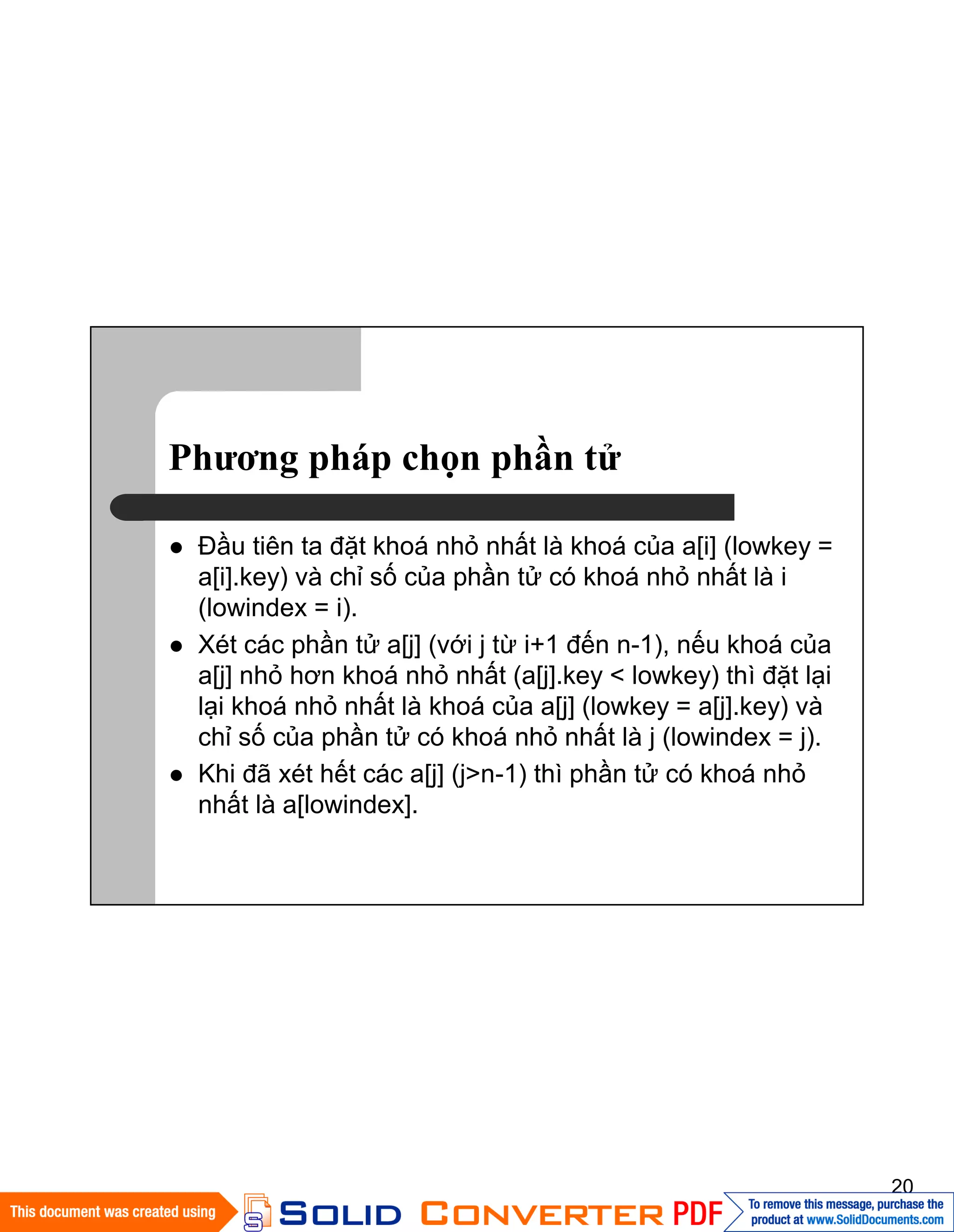 20
Phương pháp chọn phần tử
Đầu tiên ta đặt khoá nhỏ nhất là khoá của a[i] (lowkey =
a[i].key) và chỉ số của phần tử có khoá nhỏ nhất là i
(lowindex = i).
Xét các phần tử a[j] (với j từ i+1 đến n-1), nếu khoá của
a[j] nhỏ hơn khoá nhỏ nhất (a[j].key < lowkey) thì đặt lại
lại khoá nhỏ nhất là khoá của a[j] (lowkey = a[j].key) và
chỉ số của phần tử có khoá nhỏ nhất là j (lowindex = j).
Khi đã xét hết các a[j] (j>n-1) thì phần tử có khoá nhỏ
nhất là a[lowindex].
 