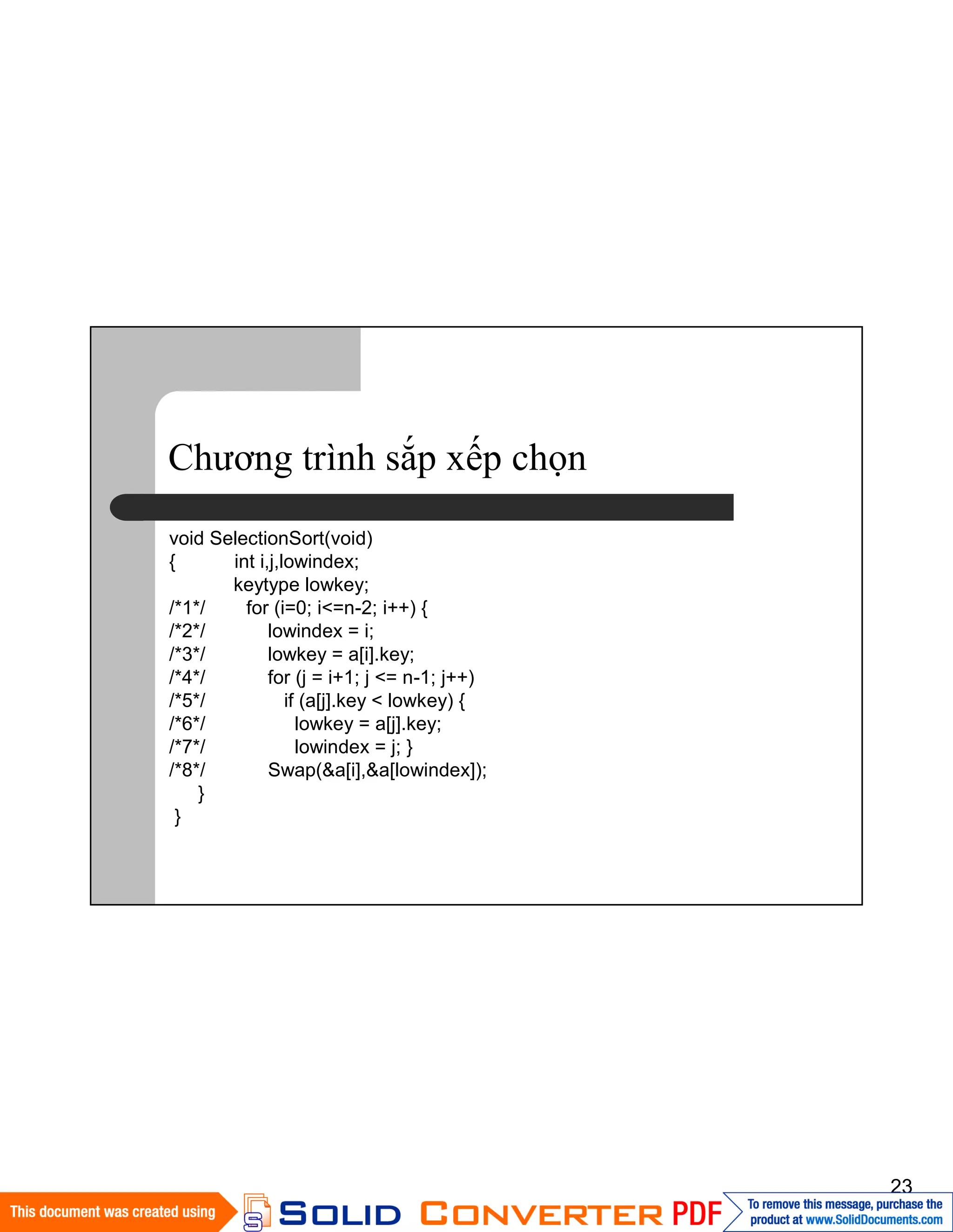 23
Chương trình sắp xếp chọn
void SelectionSort(void)
{ int i,j,lowindex;
keytype lowkey;
/*1*/ for (i=0; i<=n-2; i++) {
/*2*/ lowindex = i;
/*3*/ lowkey = a[i].key;
/*4*/ for (j = i+1; j <= n-1; j++)
/*5*/ if (a[j].key < lowkey) {
/*6*/ lowkey = a[j].key;
/*7*/ lowindex = j; }
/*8*/ Swap(&a[i],&a[lowindex]);
}
}
 