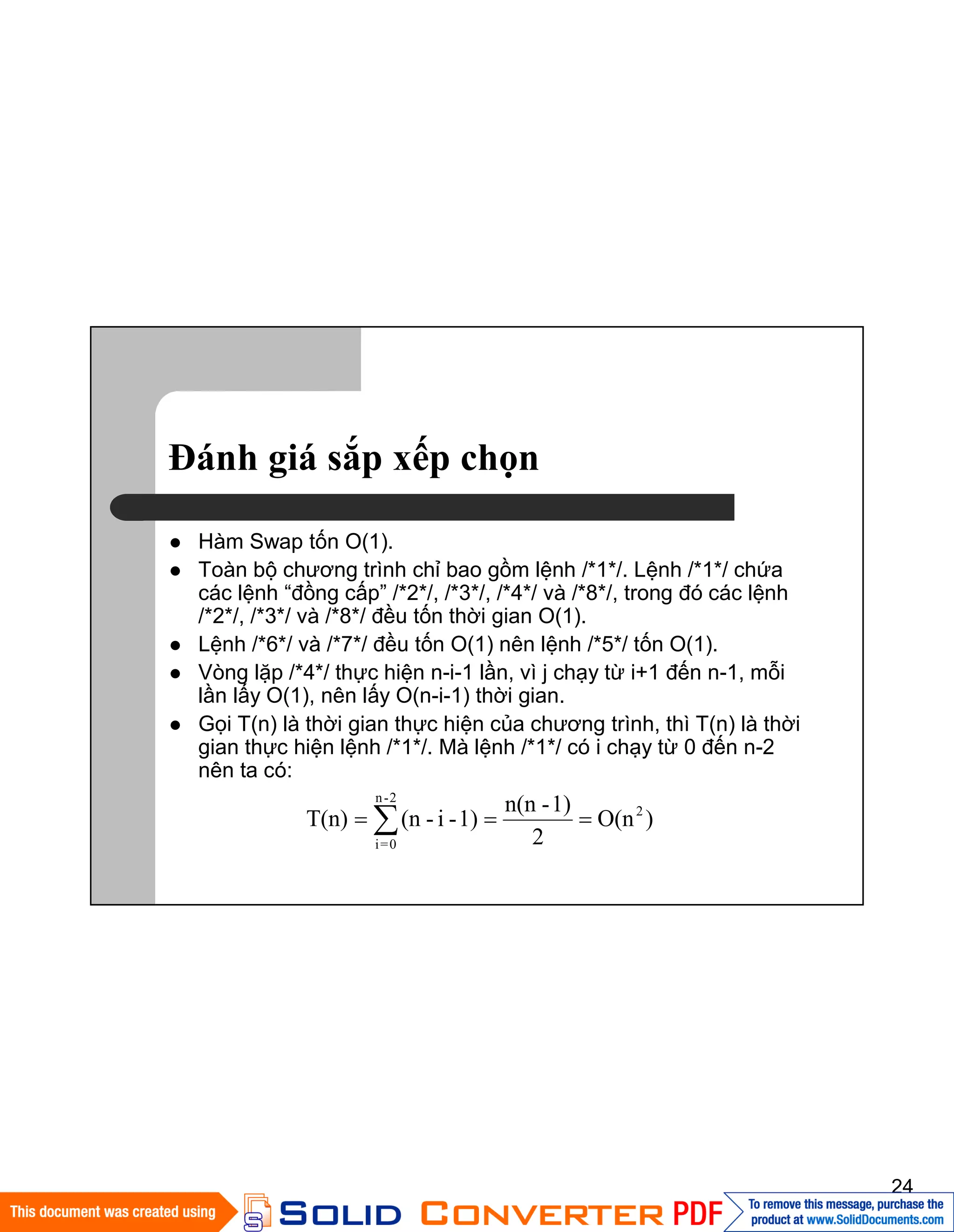 24
Đánh giá sắp xếp chọn
Hàm Swap tốn O(1).
Toàn bộ chương trình chỉ bao gồm lệnh /*1*/. Lệnh /*1*/ chứa
các lệnh “đồng cấp” /*2*/, /*3*/, /*4*/ và /*8*/, trong đó các lệnh
/*2*/, /*3*/ và /*8*/ đều tốn thời gian O(1).
Lệnh /*6*/ và /*7*/ đều tốn O(1) nên lệnh /*5*/ tốn O(1).
Vòng lặp /*4*/ thực hiện n-i-1 lần, vì j chạy từ i+1 đến n-1, mỗi
lần lấy O(1), nên lấy O(n-i-1) thời gian.
Gọi T(n) là thời gian thực hiện của chương trình, thì T(n) là thời
gian thực hiện lệnh /*1*/. Mà lệnh /*1*/ có i chạy từ 0 đến n-2
nên ta có:
)O(n
2
1)-n(n
1)-i-(nT(n) 2
2-n
0=i
 