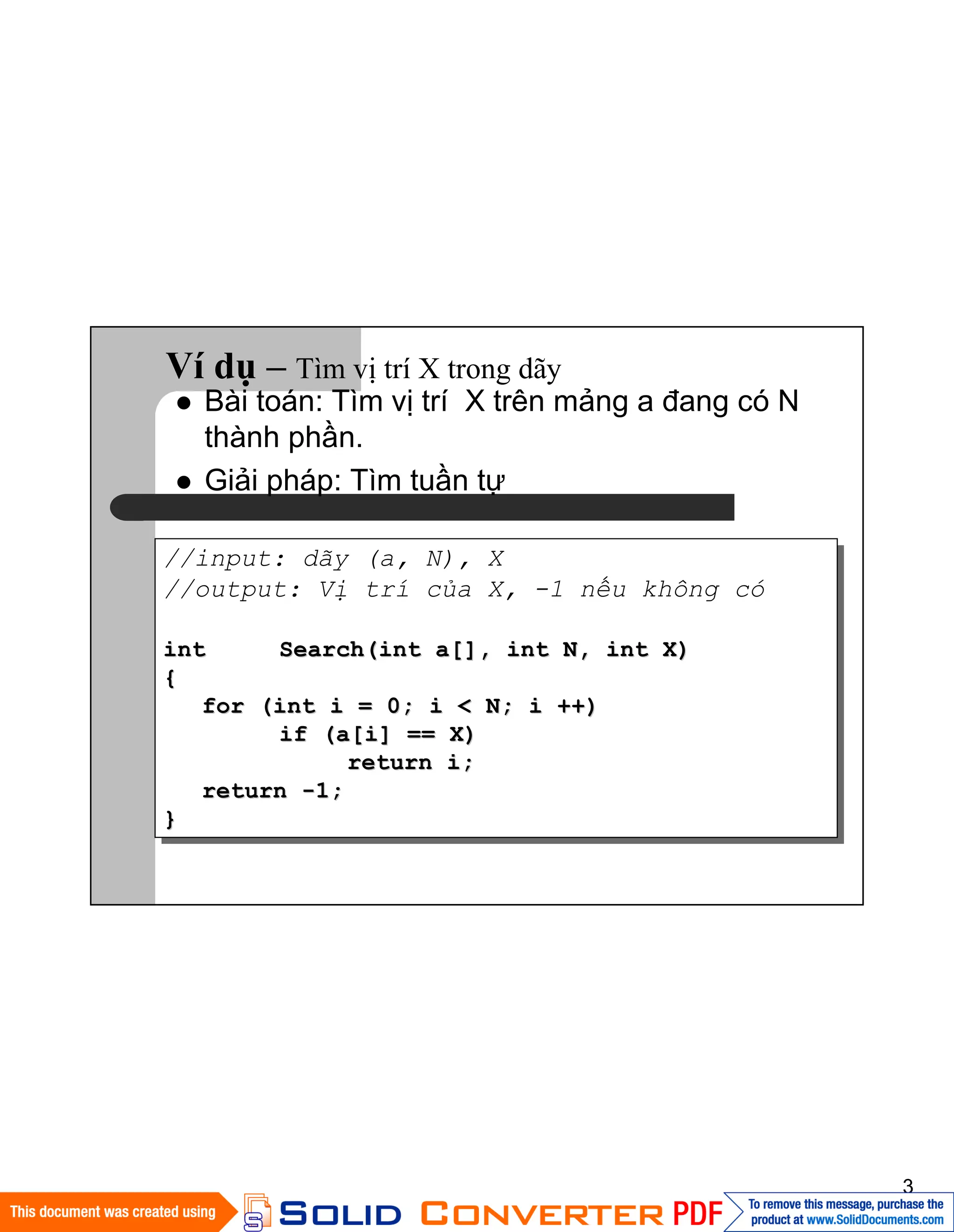 3
Ví dụ – Tìm vị trí X trong dãy
//input: dãy (a, N), X
//output: Vị trí của X, -1 nếu không có
intint Search(int a[], int N, int X)Search(int a[], int N, int X)
{{
for (int i = 0; i < N; i ++)for (int i = 0; i < N; i ++)
if (a[i] == X)if (a[i] == X)
return i;return i;
returnreturn --1;1;
}}
Bài toán: Tìm vị trí X trên mảng a đang có N
thành phần.
Giải pháp: Tìm tuần tự
 