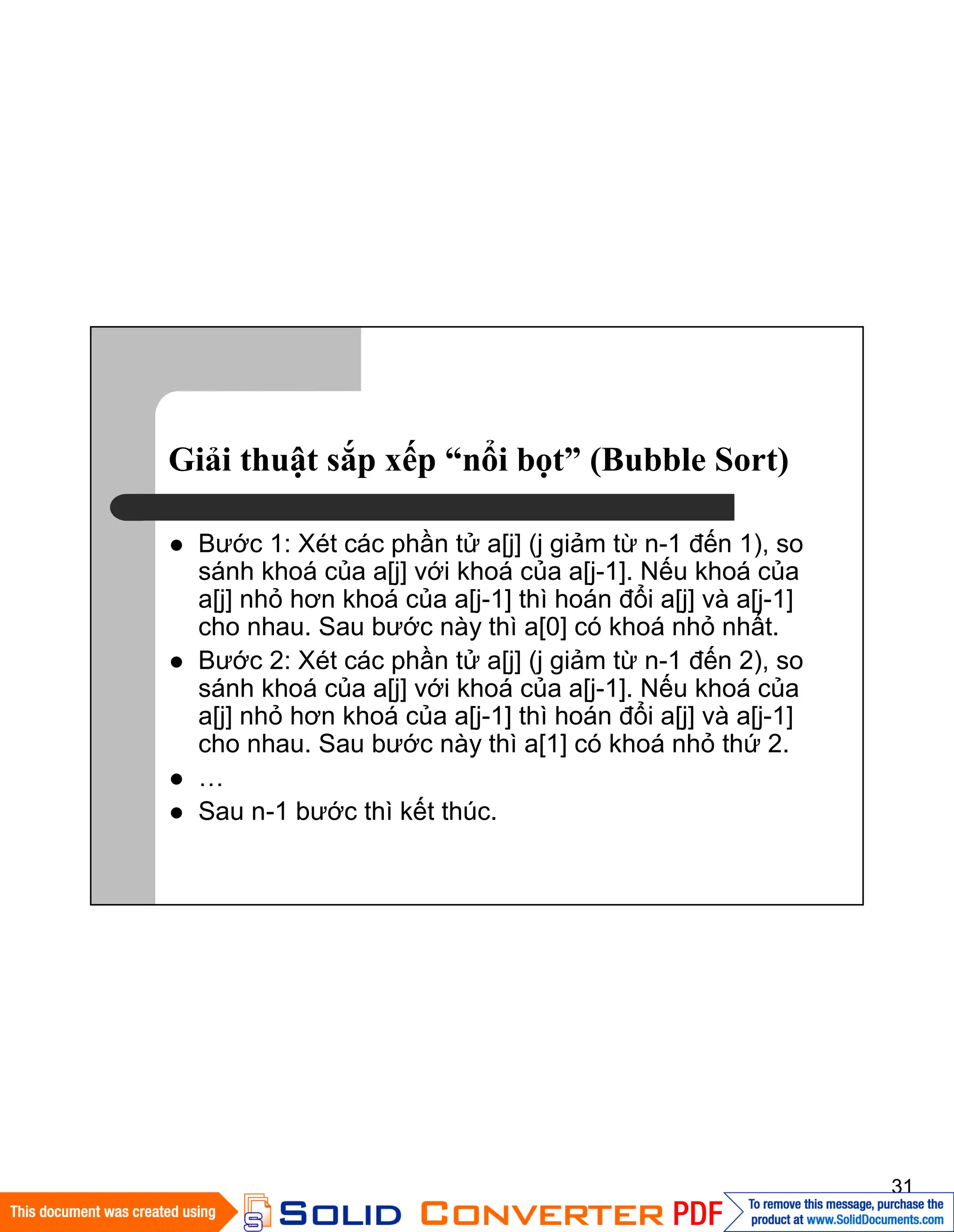 31
Giải thuật sắp xếp “nổi bọt” (Bubble Sort)
Bước 1: Xét các phần tử a[j] (j giảm từ n-1 đến 1), so
sánh khoá của a[j] với khoá của a[j-1]. Nếu khoá của
a[j] nhỏ hơn khoá của a[j-1] thì hoán đổi a[j] và a[j-1]
cho nhau. Sau bước này thì a[0] có khoá nhỏ nhất.
Bước 2: Xét các phần tử a[j] (j giảm từ n-1 đến 2), so
sánh khoá của a[j] với khoá của a[j-1]. Nếu khoá của
a[j] nhỏ hơn khoá của a[j-1] thì hoán đổi a[j] và a[j-1]
cho nhau. Sau bước này thì a[1] có khoá nhỏ thứ 2.
…
Sau n-1 bước thì kết thúc.
 