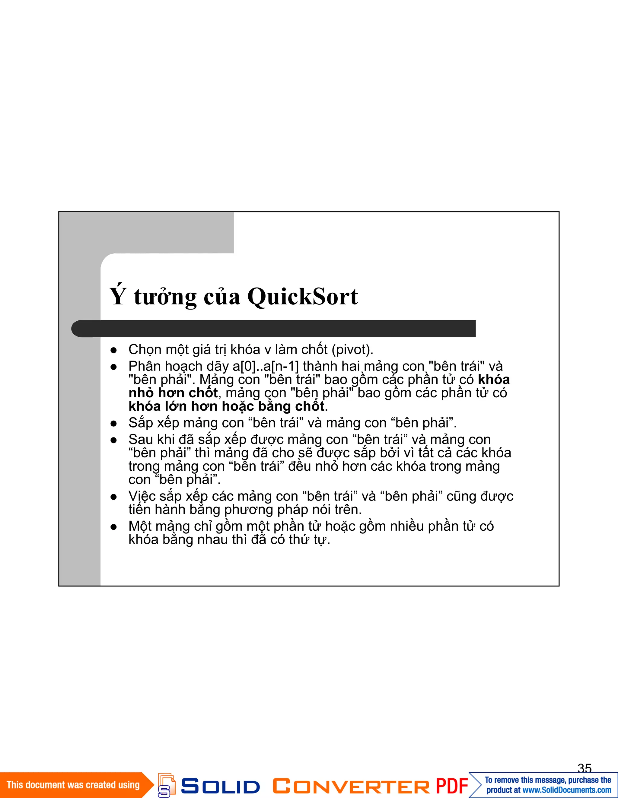 35
Ý tưởng của QuickSort
Chọn một giá trị khóa v làm chốt (pivot).
Phân hoạch dãy a[0]..a[n-1] thành hai mảng con "bên trái" và
"bên phải". Mảng con "bên trái" bao gồm các phần tử có khóa
nhỏ hơn chốt, mảng con "bên phải" bao gồm các phần tử có
khóa lớn hơn hoặc bằng chốt.
Sắp xếp mảng con “bên trái” và mảng con “bên phải”.
Sau khi đã sắp xếp được mảng con “bên trái” và mảng con
“bên phải” thì mảng đã cho sẽ được sắp bởi vì tất cả các khóa
trong mảng con “bên trái” đều nhỏ hơn các khóa trong mảng
con “bên phải”.
Việc sắp xếp các mảng con “bên trái” và “bên phải” cũng được
tiến hành bằng phương pháp nói trên.
Một mảng chỉ gồm một phần tử hoặc gồm nhiều phần tử có
khóa bằng nhau thì đã có thứ tự.
 