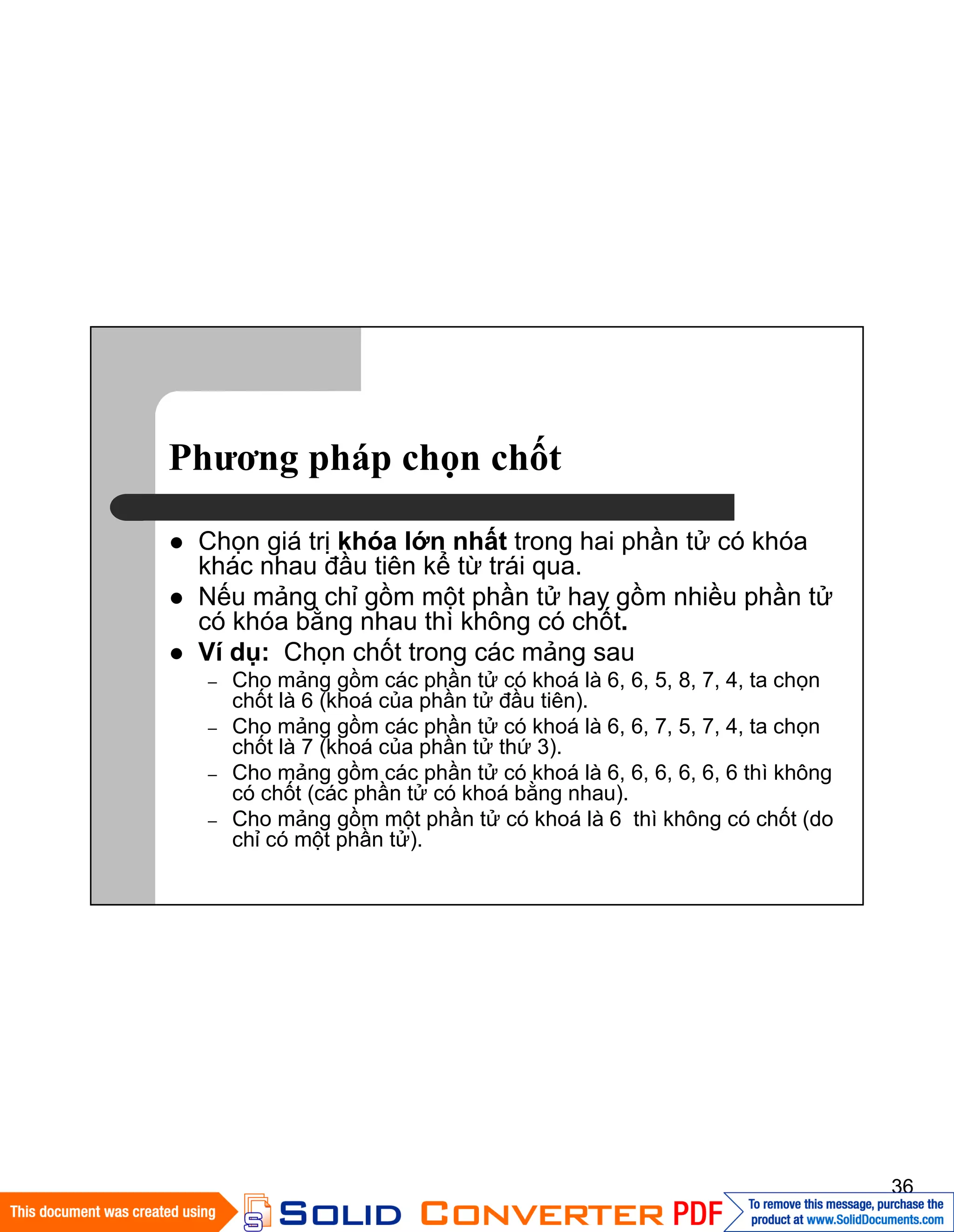 36
Phương pháp chọn chốt
Chọn giá trị khóa lớn nhất trong hai phần tử có khóa
khác nhau đầu tiên kể từ trái qua.
Nếu mảng chỉ gồm một phần tử hay gồm nhiều phần tử
có khóa bằng nhau thì không có chốt.
Ví dụ: Chọn chốt trong các mảng sau
– Cho mảng gồm các phần tử có khoá là 6, 6, 5, 8, 7, 4, ta chọn
chốt là 6 (khoá của phần tử đầu tiên).
– Cho mảng gồm các phần tử có khoá là 6, 6, 7, 5, 7, 4, ta chọn
chốt là 7 (khoá của phần tử thứ 3).
– Cho mảng gồm các phần tử có khoá là 6, 6, 6, 6, 6, 6 thì không
có chốt (các phần tử có khoá bằng nhau).
– Cho mảng gồm một phần tử có khoá là 6 thì không có chốt (do
chỉ có một phần tử).
 