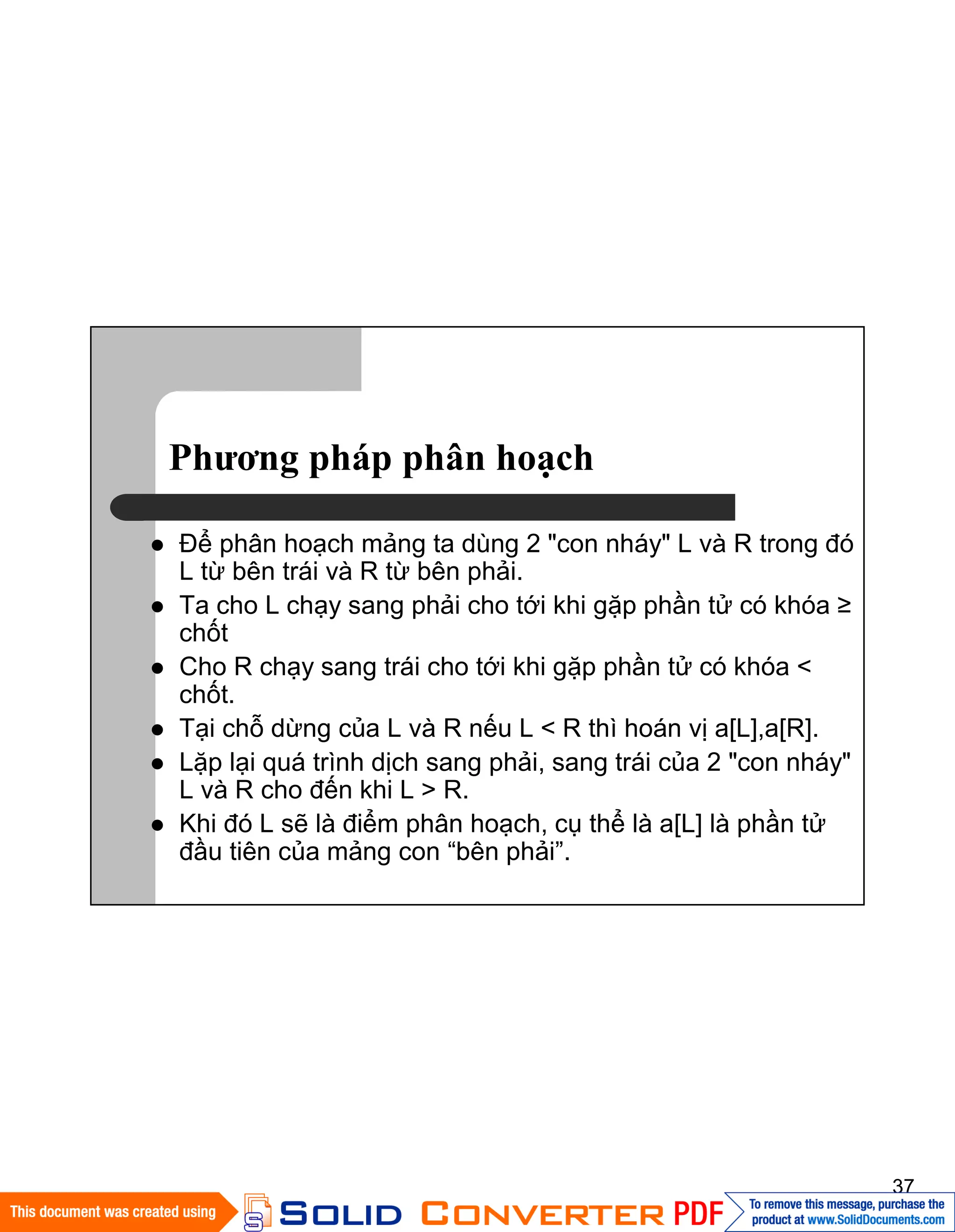 37
Phương pháp phân hoạch
Ðể phân hoạch mảng ta dùng 2 "con nháy" L và R trong đó
L từ bên trái và R từ bên phải.
Ta cho L chạy sang phải cho tới khi gặp phần tử có khóa ≥
chốt
Cho R chạy sang trái cho tới khi gặp phần tử có khóa <
chốt.
Tại chỗ dừng của L và R nếu L < R thì hoán vị a[L],a[R].
Lặp lại quá trình dịch sang phải, sang trái của 2 "con nháy"
L và R cho đến khi L > R.
Khi đó L sẽ là điểm phân hoạch, cụ thể là a[L] là phần tử
đầu tiên của mảng con “bên phải”.
 
