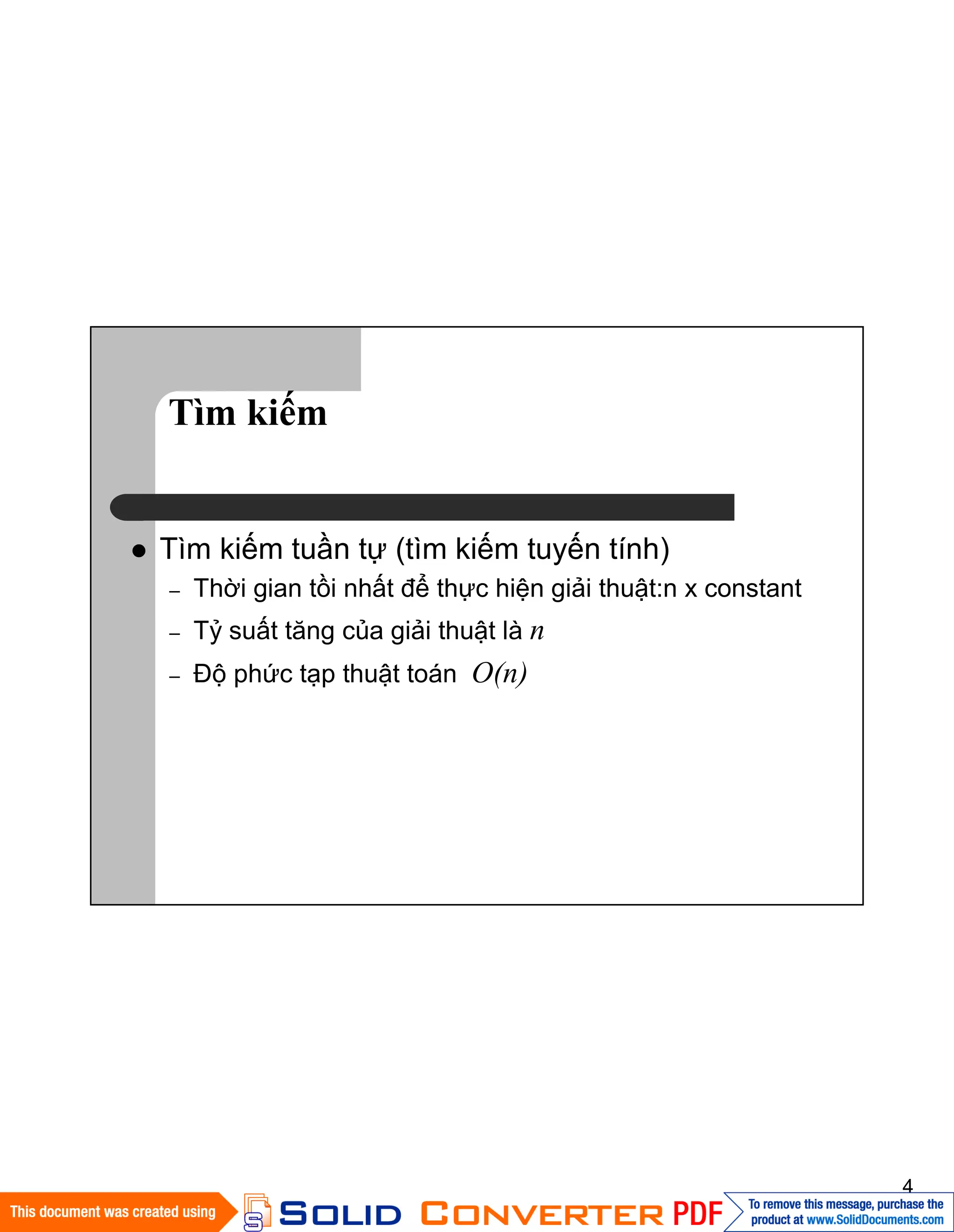 4
Tìm kiếm
Tìm kiếm tuần tự (tìm kiếm tuyến tính)
– Thời gian tồi nhất để thực hiện giải thuật:n x constant
– Tỷ suất tăng của giải thuật là n
– Độ phức tạp thuật toán O(n)
 