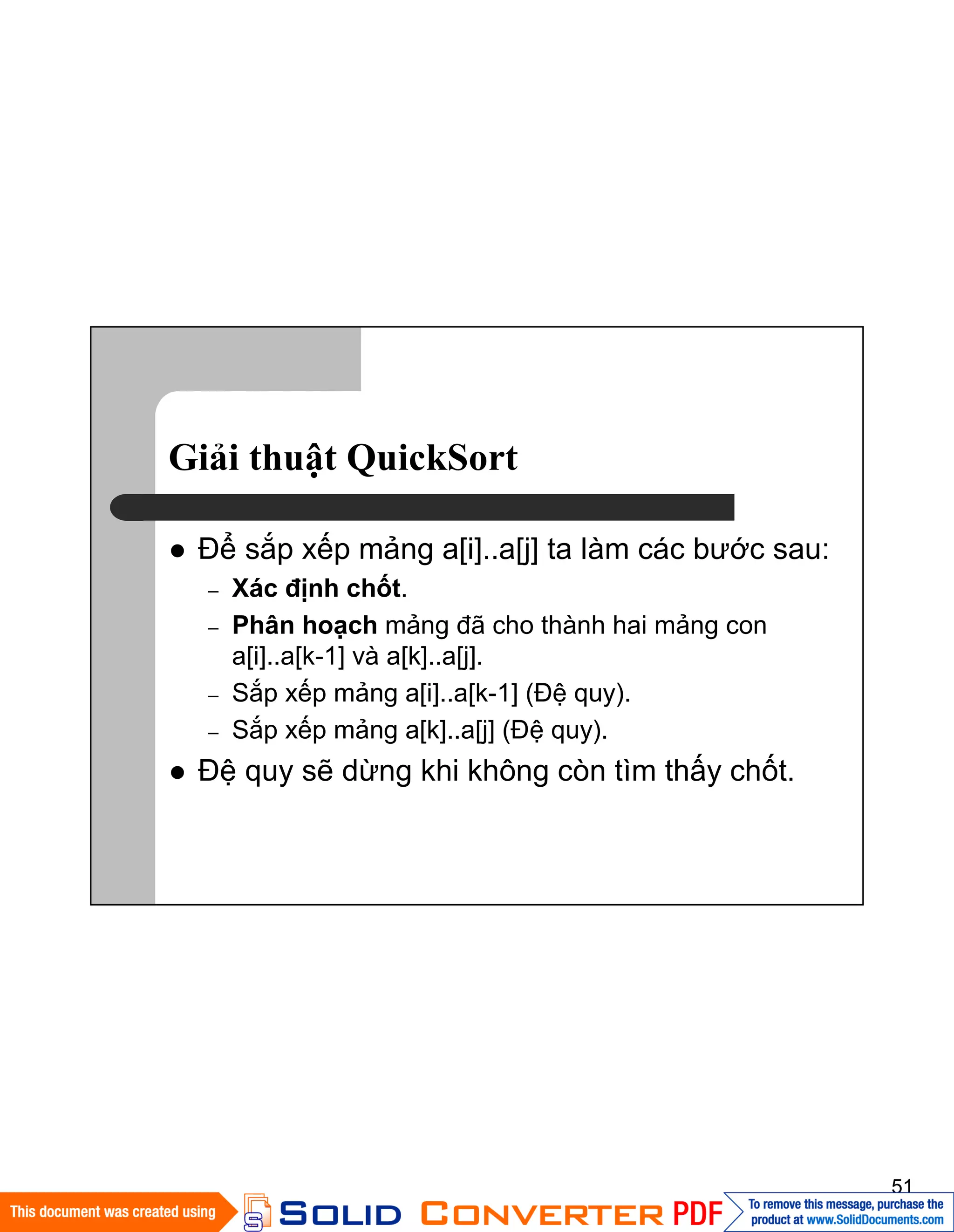51
Giải thuật QuickSort
Ðể sắp xếp mảng a[i]..a[j] ta làm các bước sau:
– Xác định chốt.
– Phân hoạch mảng đã cho thành hai mảng con
a[i]..a[k-1] và a[k]..a[j].
– Sắp xếp mảng a[i]..a[k-1] (Ðệ quy).
– Sắp xếp mảng a[k]..a[j] (Ðệ quy).
Đệ quy sẽ dừng khi không còn tìm thấy chốt.
 