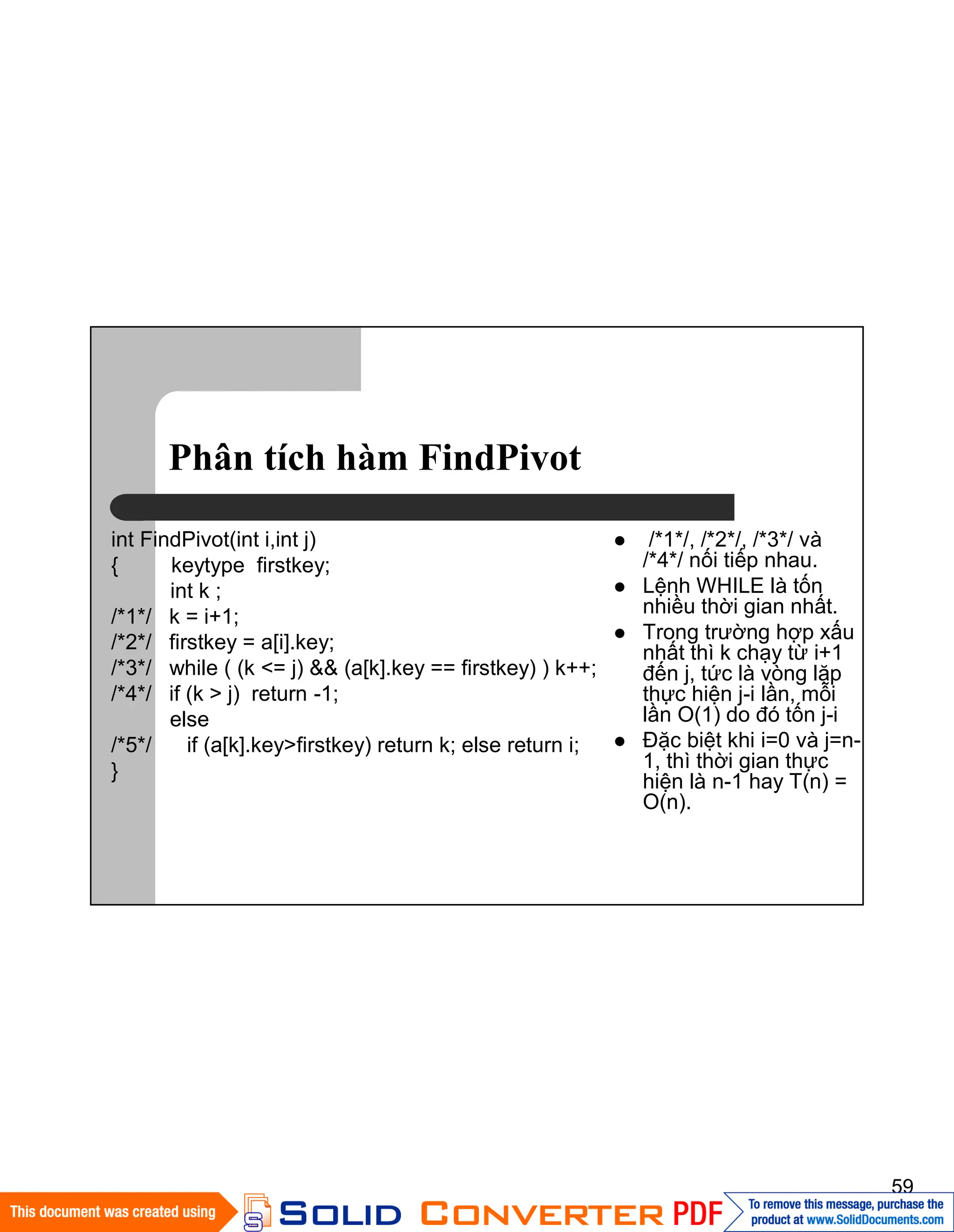 59
Phân tích hàm FindPivot
int FindPivot(int i,int j)
{ keytype firstkey;
int k ;
/*1*/ k = i+1;
/*2*/ firstkey = a[i].key;
/*3*/ while ( (k <= j) && (a[k].key == firstkey) ) k++;
/*4*/ if (k > j) return -1;
else
/*5*/ if (a[k].key>firstkey) return k; else return i;
}
/*1*/, /*2*/, /*3*/ và
/*4*/ nối tiếp nhau.
Lệnh WHILE là tốn
nhiều thời gian nhất.
Trong trường hợp xấu
nhất thì k chạy từ i+1
đến j, tức là vòng lặp
thực hiện j-i lần, mỗi
lần O(1) do đó tốn j-i
Đặc biệt khi i=0 và j=n-
1, thì thời gian thực
hiện là n-1 hay T(n) =
O(n).
 