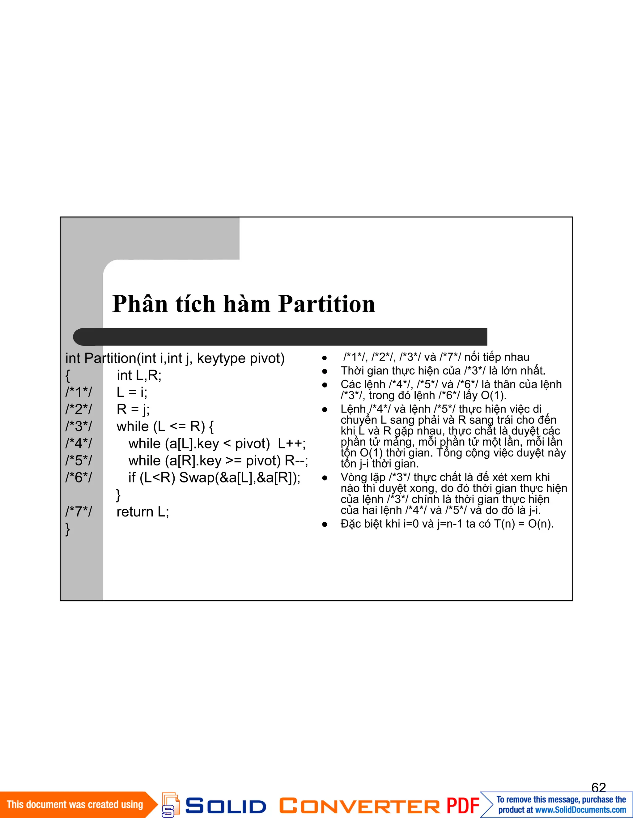 62
Phân tích hàm Partition
int Partition(int i,int j, keytype pivot)
{ int L,R;
/*1*/ L = i;
/*2*/ R = j;
/*3*/ while (L <= R) {
/*4*/ while (a[L].key < pivot) L++;
/*5*/ while (a[R].key >= pivot) R--;
/*6*/ if (L<R) Swap(&a[L],&a[R]);
}
/*7*/ return L;
}
/*1*/, /*2*/, /*3*/ và /*7*/ nối tiếp nhau
Thời gian thực hiện của /*3*/ là lớn nhất.
Các lệnh /*4*/, /*5*/ và /*6*/ là thân của lệnh
/*3*/, trong đó lệnh /*6*/ lấy O(1).
Lệnh /*4*/ và lệnh /*5*/ thực hiện việc di
chuyển L sang phải và R sang trái cho đến
khi L và R gặp nhau, thực chất là duyệt các
phần tử mảng, mỗi phần tử một lần, mỗi lần
tốn O(1) thời gian. Tổng cộng việc duyệt này
tốn j-i thời gian.
Vòng lặp /*3*/ thực chất là để xét xem khi
nào thì duyệt xong, do đó thời gian thực hiện
của lệnh /*3*/ chính là thời gian thực hiện
của hai lệnh /*4*/ và /*5*/ và do đó là j-i.
Đặc biệt khi i=0 và j=n-1 ta có T(n) = O(n).
 