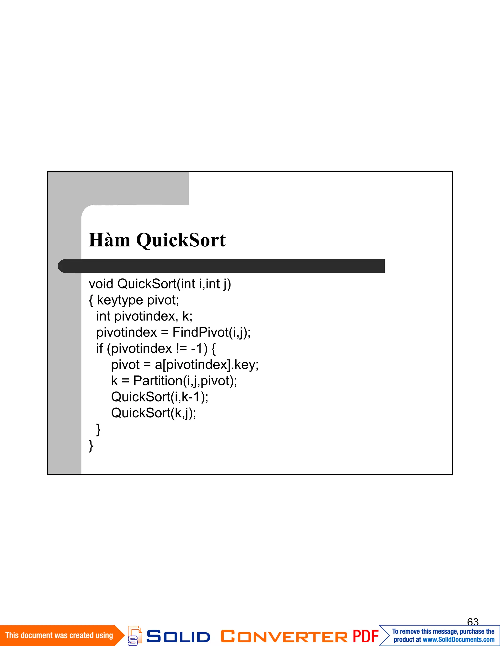 63
Hàm QuickSort
void QuickSort(int i,int j)
{ keytype pivot;
int pivotindex, k;
pivotindex = FindPivot(i,j);
if (pivotindex != -1) {
pivot = a[pivotindex].key;
k = Partition(i,j,pivot);
QuickSort(i,k-1);
QuickSort(k,j);
}
}
 
