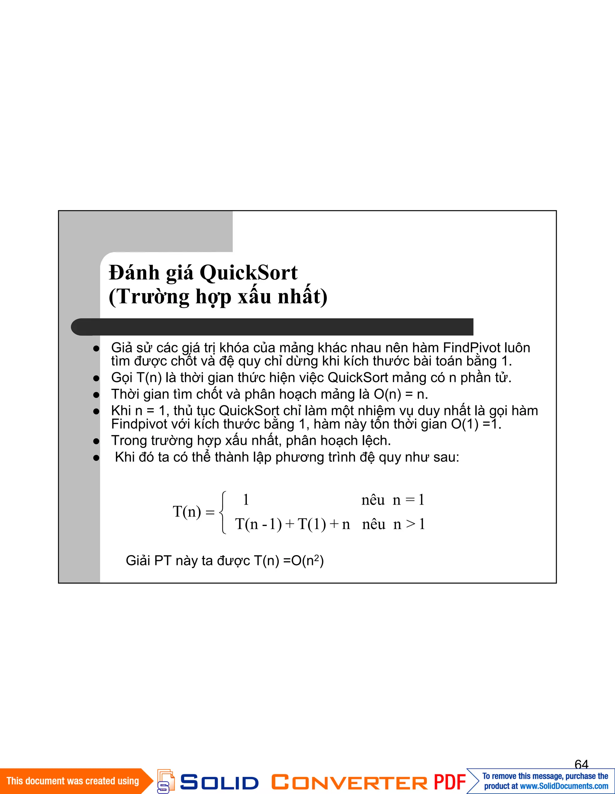 64
Đánh giá QuickSort
(Trường hợp xấu nhất)
Giả sử các giá trị khóa của mảng khác nhau nên hàm FindPivot luôn
tìm được chốt và đệ quy chỉ dừng khi kích thước bài toán bằng 1.
Gọi T(n) là thời gian thức hiện việc QuickSort mảng có n phần tử.
Thời gian tìm chốt và phân hoạch mảng là O(n) = n.
Khi n = 1, thủ tục QuickSort chỉ làm một nhiệm vụ duy nhất là gọi hàm
Findpivot với kích thước bằng 1, hàm này tốn thời gian O(1) =1.
Trong trường hợp xấu nhất, phân hoạch lệch.
Khi đó ta có thể thành lập phương trình đệ quy như sau:
1>nnêun+T(1)+1)-T(n
1=nnêu1
T(n)
Giải PT này ta được T(n) =O(n2)
 