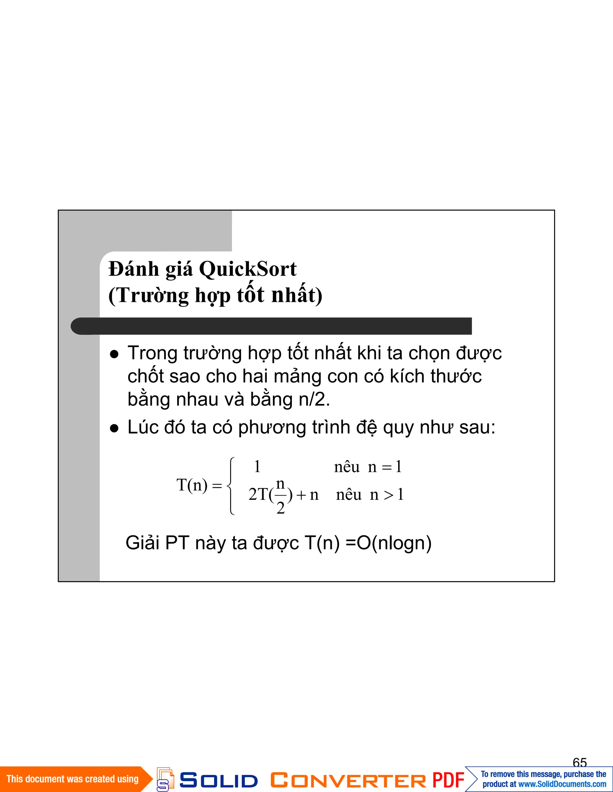 65
Đánh giá QuickSort
(Trường hợp tốt nhất)
Trong trường hợp tốt nhất khi ta chọn được
chốt sao cho hai mảng con có kích thước
bằng nhau và bằng n/2.
Lúc đó ta có phương trình đệ quy như sau:
Giải PT này ta được T(n) =O(nlogn)
1nnêun)
2
n
2T(
1nnêu1
T(n)
 