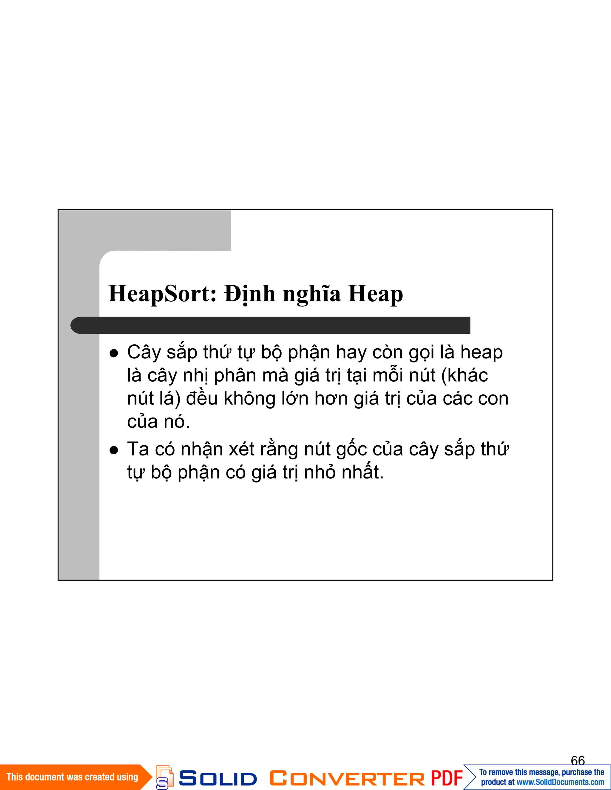 66
HeapSort: Ðịnh nghĩa Heap
Cây sắp thứ tự bộ phận hay còn gọi là heap
là cây nhị phân mà giá trị tại mỗi nút (khác
nút lá) đều không lớn hơn giá trị của các con
của nó.
Ta có nhận xét rằng nút gốc của cây sắp thứ
tự bộ phận có giá trị nhỏ nhất.
 