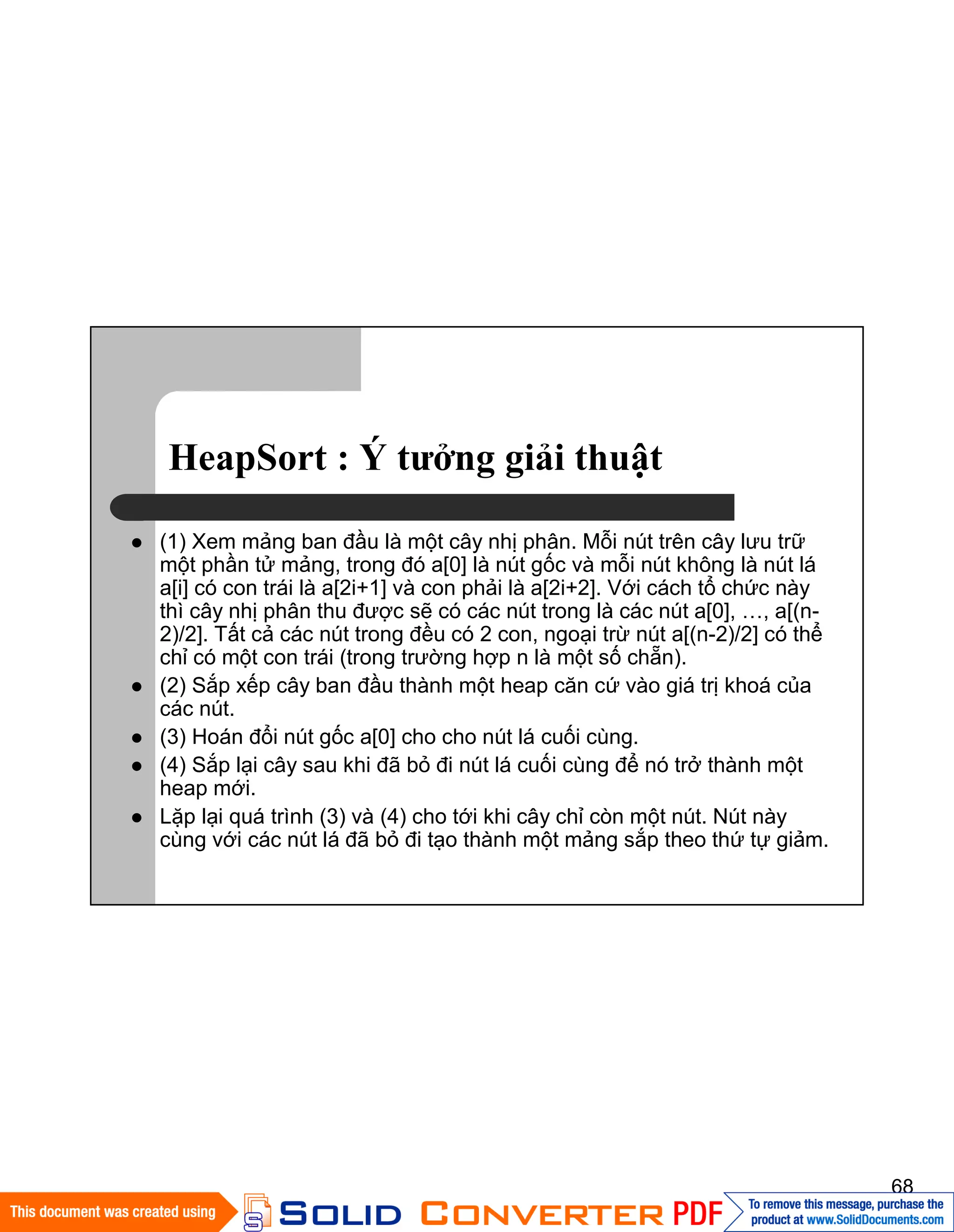 68
HeapSort : Ý tưởng giải thuật
(1) Xem mảng ban đầu là một cây nhị phân. Mỗi nút trên cây lưu trữ
một phần tử mảng, trong đó a[0] là nút gốc và mỗi nút không là nút lá
a[i] có con trái là a[2i+1] và con phải là a[2i+2]. Với cách tổ chức này
thì cây nhị phân thu được sẽ có các nút trong là các nút a[0], …, a[(n-
2)/2]. Tất cả các nút trong đều có 2 con, ngoại trừ nút a[(n-2)/2] có thể
chỉ có một con trái (trong trường hợp n là một số chẵn).
(2) Sắp xếp cây ban đầu thành một heap căn cứ vào giá trị khoá của
các nút.
(3) Hoán đổi nút gốc a[0] cho cho nút lá cuối cùng.
(4) Sắp lại cây sau khi đã bỏ đi nút lá cuối cùng để nó trở thành một
heap mới.
Lặp lại quá trình (3) và (4) cho tới khi cây chỉ còn một nút. Nút này
cùng với các nút lá đã bỏ đi tạo thành một mảng sắp theo thứ tự giảm.
 