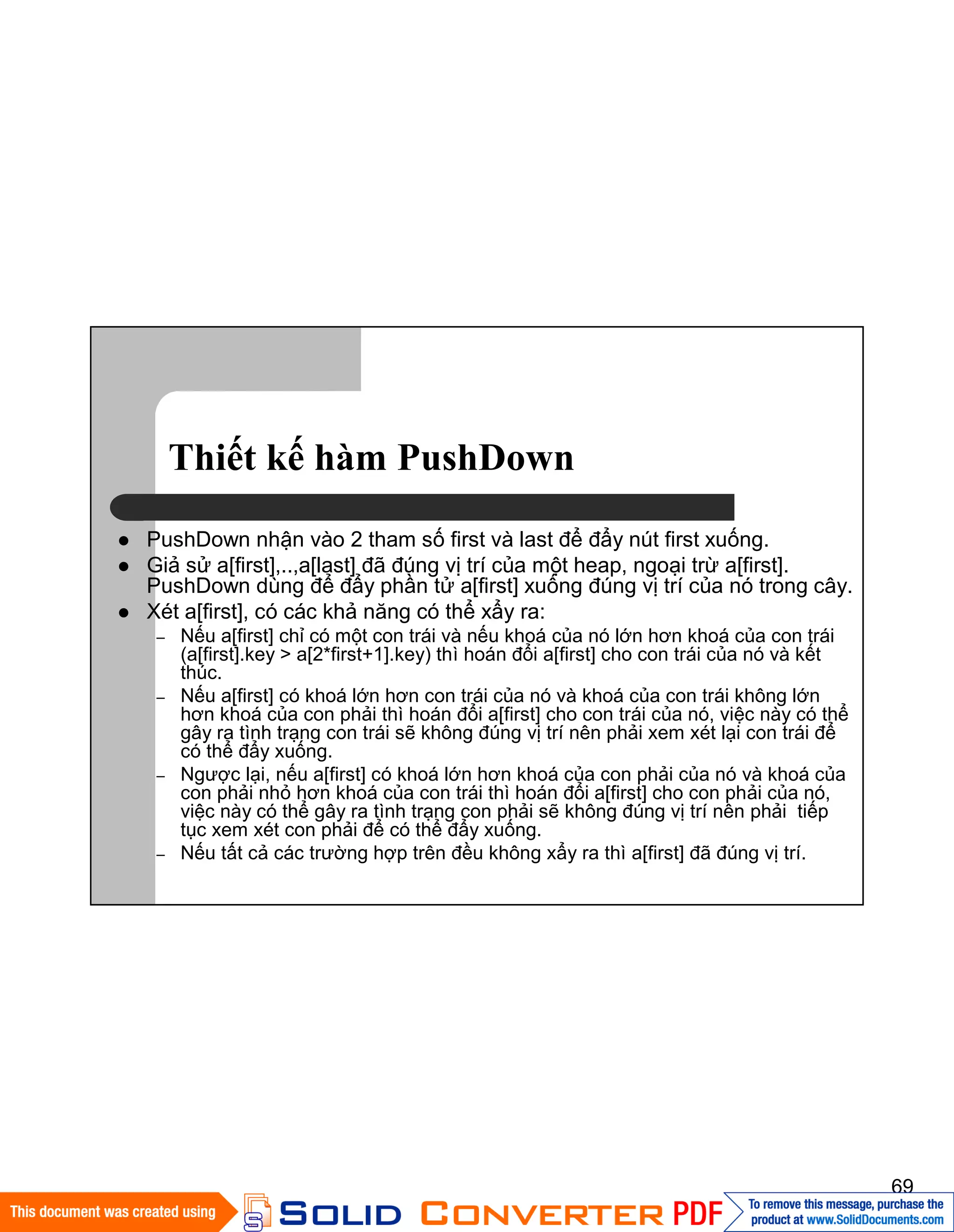 69
Thiết kế hàm PushDown
PushDown nhận vào 2 tham số first và last để đẩy nút first xuống.
Giả sử a[first],..,a[last] đã đúng vị trí của một heap, ngoại trừ a[first].
PushDown dùng để đẩy phần tử a[first] xuống đúng vị trí của nó trong cây.
Xét a[first], có các khả năng có thể xẩy ra:
– Nếu a[first] chỉ có một con trái và nếu khoá của nó lớn hơn khoá của con trái
(a[first].key > a[2*first+1].key) thì hoán đổi a[first] cho con trái của nó và kết
thúc.
– Nếu a[first] có khoá lớn hơn con trái của nó và khoá của con trái không lớn
hơn khoá của con phải thì hoán đổi a[first] cho con trái của nó, việc này có thể
gây ra tình trạng con trái sẽ không đúng vị trí nên phải xem xét lại con trái để
có thể đẩy xuống.
– Ngược lại, nếu a[first] có khoá lớn hơn khoá của con phải của nó và khoá của
con phải nhỏ hơn khoá của con trái thì hoán đổi a[first] cho con phải của nó,
việc này có thể gây ra tình trạng con phải sẽ không đúng vị trí nên phải tiếp
tục xem xét con phải để có thể đẩy xuống.
– Nếu tất cả các trường hợp trên đều không xẩy ra thì a[first] đã đúng vị trí.
 