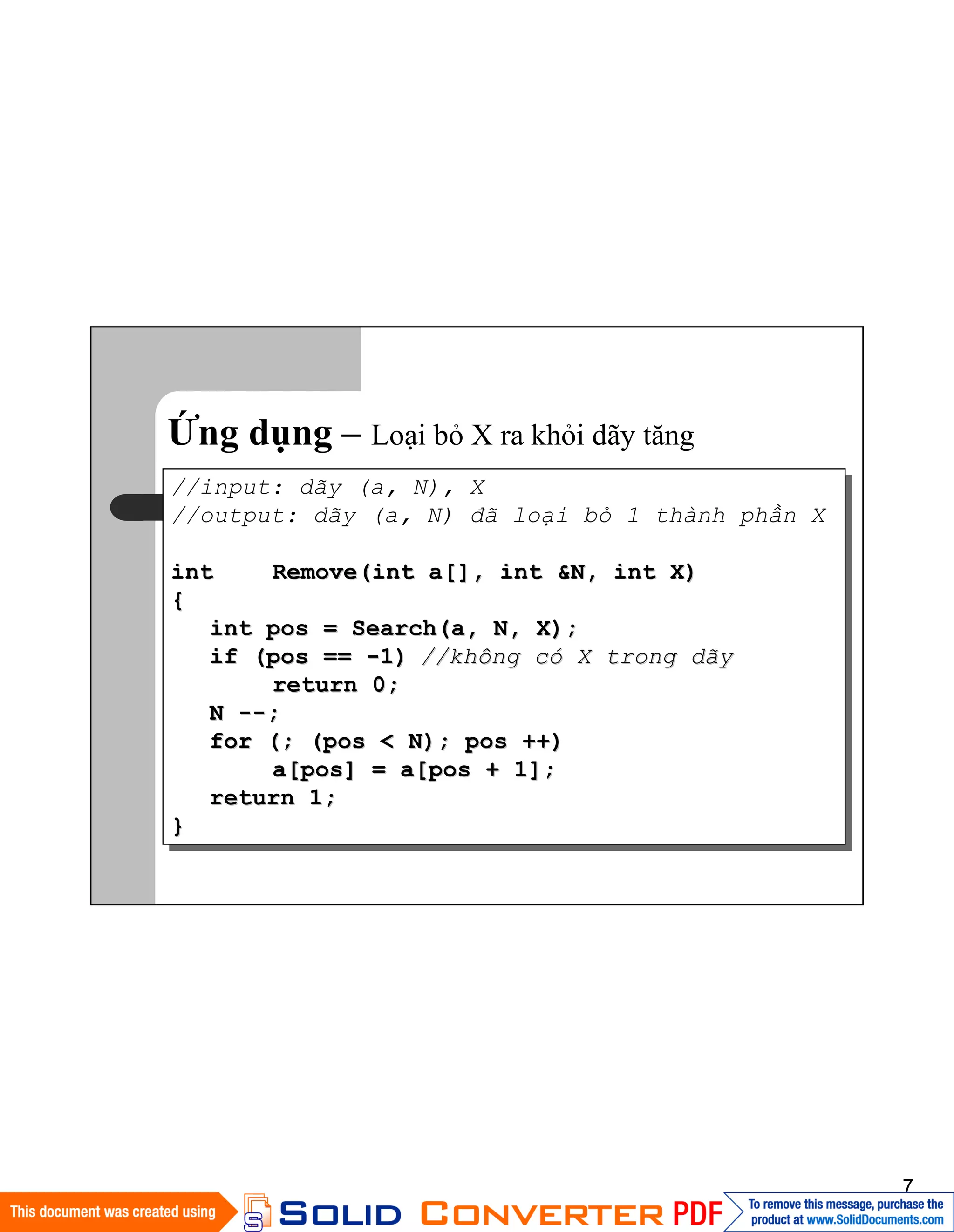 7
Ứng dụng – Loại bỏ X ra khỏi dãy tăng
//input: dãy (a, N), X
//output: dãy (a, N) đã loại bỏ 1 thành phần X
intint Remove(int a[], int &N, int X)Remove(int a[], int &N, int X)
{{
int pos = Search(a, N, X);int pos = Search(a, N, X);
if (pos ==if (pos == --1)1) //không c//không cóó X trong dãyX trong dãy
return 0;return 0;
NN ----;;
for (; (pos < N); pos ++)for (; (pos < N); pos ++)
a[pos] = a[pos + 1];a[pos] = a[pos + 1];
return 1;return 1;
}}
 