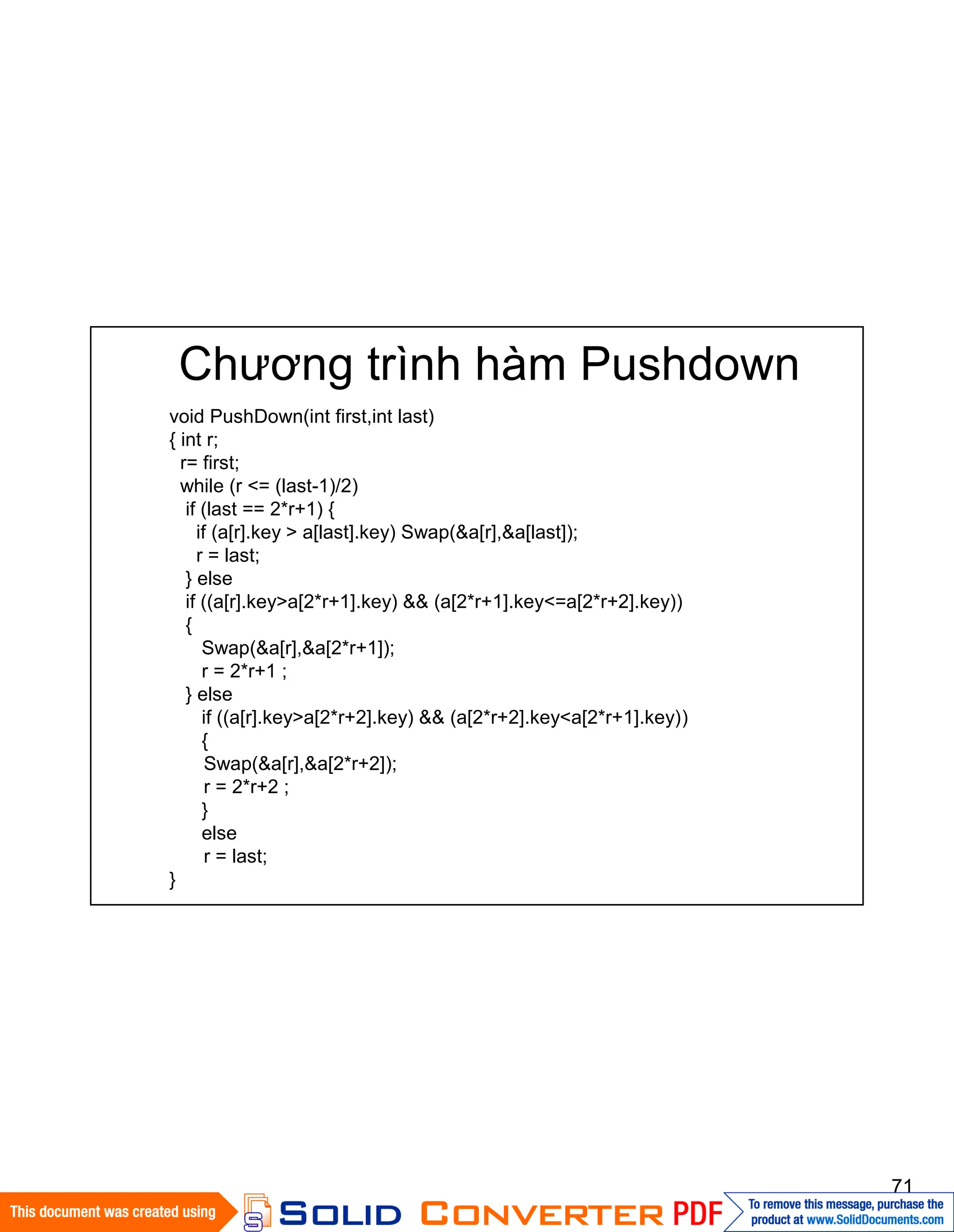 71
Chương trình hàm Pushdown
void PushDown(int first,int last)
{ int r;
r= first;
while (r <= (last-1)/2)
if (last == 2*r+1) {
if (a[r].key > a[last].key) Swap(&a[r],&a[last]);
r = last;
} else
if ((a[r].key>a[2*r+1].key) && (a[2*r+1].key<=a[2*r+2].key))
{
Swap(&a[r],&a[2*r+1]);
r = 2*r+1 ;
} else
if ((a[r].key>a[2*r+2].key) && (a[2*r+2].key<a[2*r+1].key))
{
Swap(&a[r],&a[2*r+2]);
r = 2*r+2 ;
}
else
r = last;
}
 