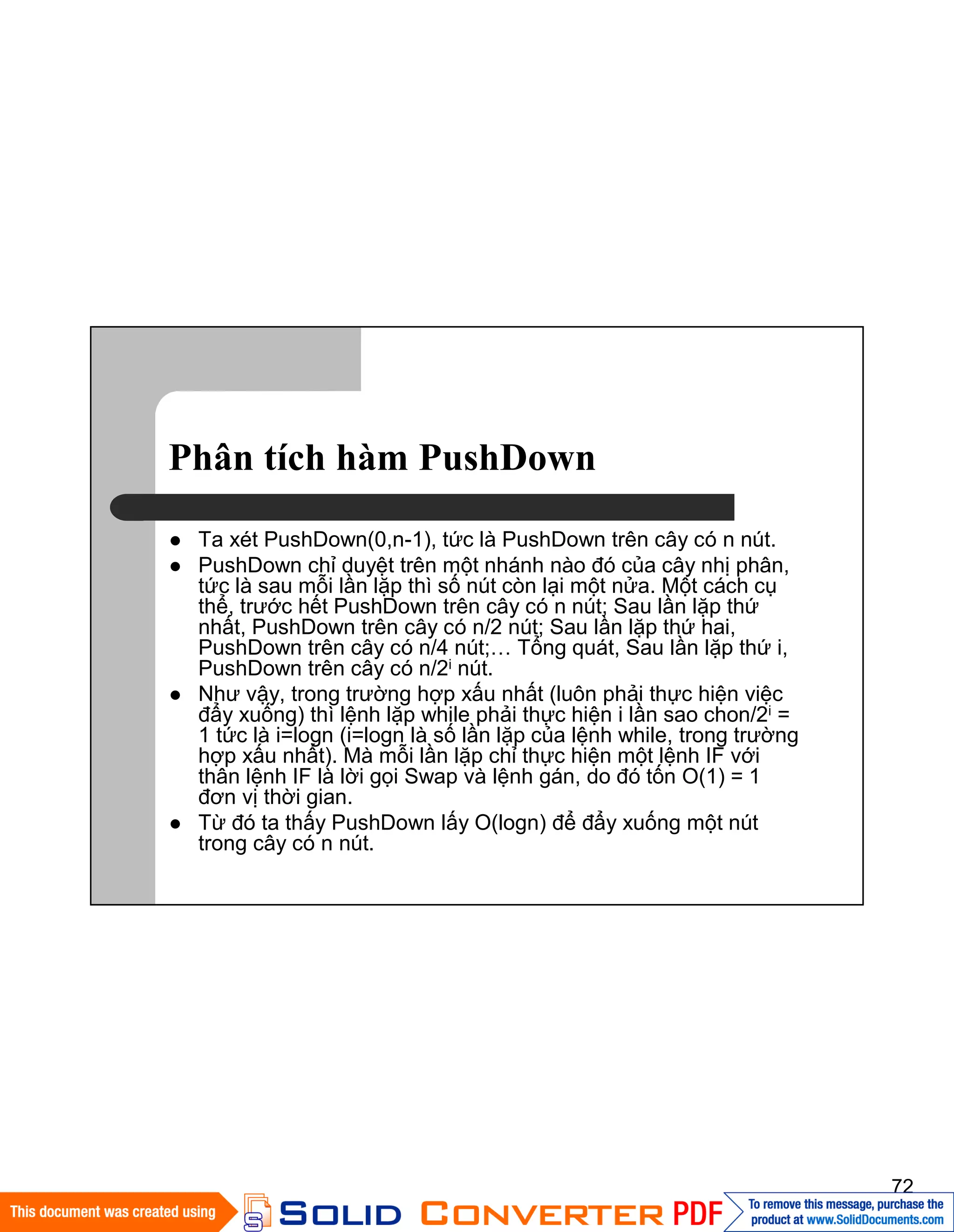 72
Phân tích hàm PushDown
Ta xét PushDown(0,n-1), tức là PushDown trên cây có n nút.
PushDown chỉ duyệt trên một nhánh nào đó của cây nhị phân,
tức là sau mỗi lần lặp thì số nút còn lại một nửa. Một cách cụ
thể, trước hết PushDown trên cây có n nút; Sau lần lặp thứ
nhất, PushDown trên cây có n/2 nút; Sau lần lặp thứ hai,
PushDown trên cây có n/4 nút;… Tổng quát, Sau lần lặp thứ i,
PushDown trên cây có n/2i nút.
Như vậy, trong trường hợp xấu nhất (luôn phải thực hiện việc
đẩy xuống) thì lệnh lặp while phải thực hiện i lần sao chon/2i =
1 tức là i=logn (i=logn là số lần lặp của lệnh while, trong trường
hợp xấu nhất). Mà mỗi lần lặp chỉ thực hiện một lệnh IF với
thân lệnh IF là lời gọi Swap và lệnh gán, do đó tốn O(1) = 1
đơn vị thời gian.
Từ đó ta thấy PushDown lấy O(logn) để đẩy xuống một nút
trong cây có n nút.
 