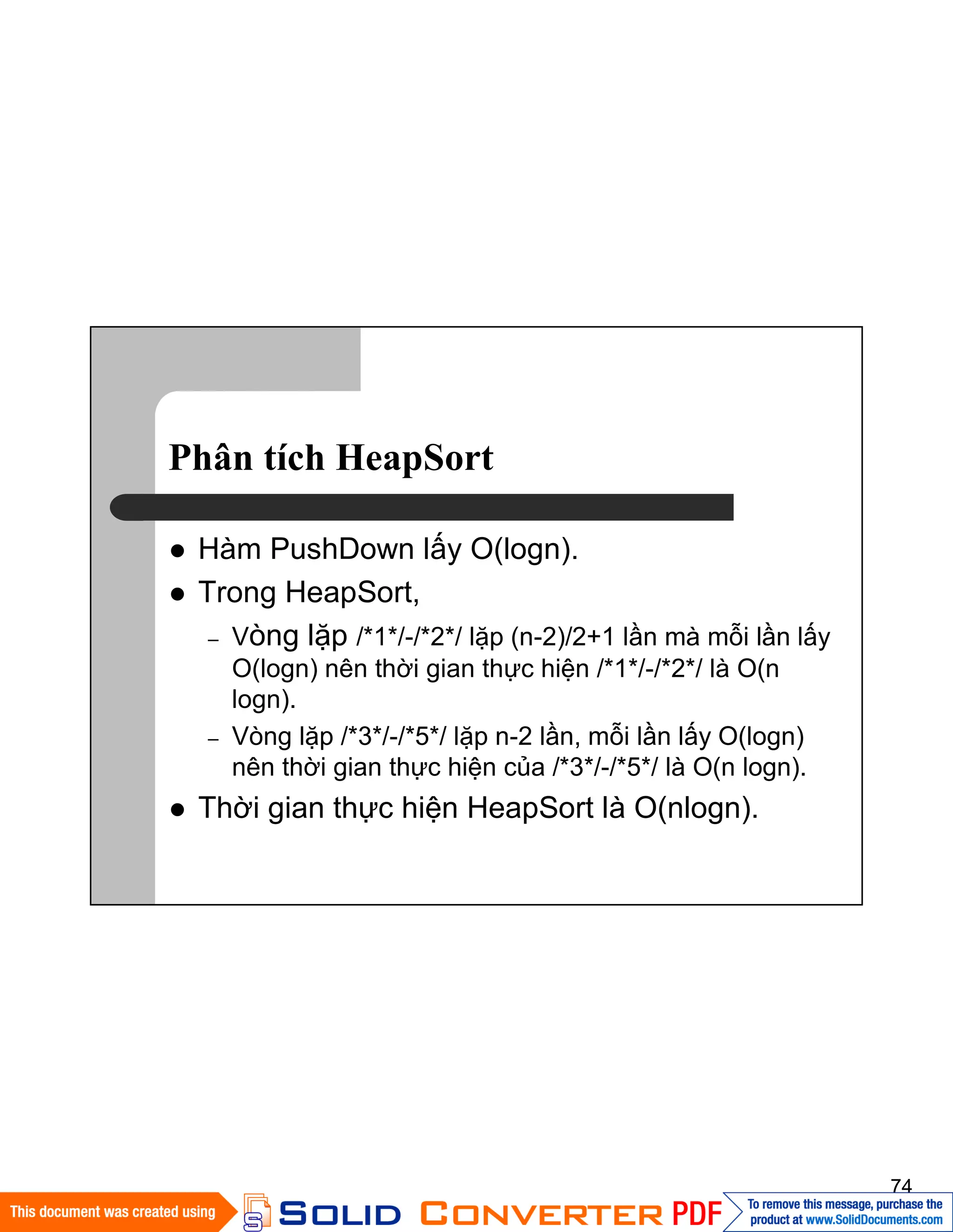 74
Phân tích HeapSort
Hàm PushDown lấy O(logn).
Trong HeapSort,
– Vòng lặp /*1*/-/*2*/ lặp (n-2)/2+1 lần mà mỗi lần lấy
O(logn) nên thời gian thực hiện /*1*/-/*2*/ là O(n
logn).
– Vòng lặp /*3*/-/*5*/ lặp n-2 lần, mỗi lần lấy O(logn)
nên thời gian thực hiện của /*3*/-/*5*/ là O(n logn).
Thời gian thực hiện HeapSort là O(nlogn).
 