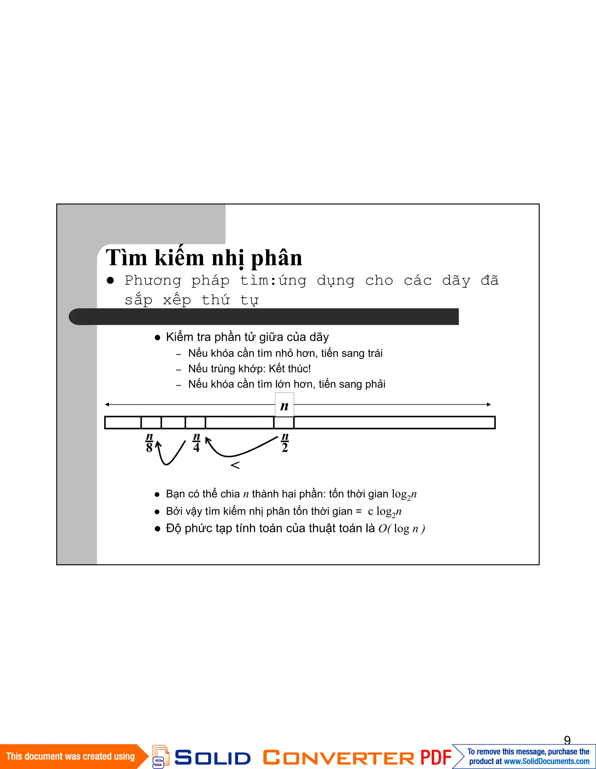 9
Tìm kiếm nhị phân
Phương pháp tìm:ứng dụng cho các dãy đã
sắp xếp thứ tự
Kiểm tra phần tử giữa của dãy
– Nếu khóa cần tìm nhỏ hơn, tiến sang trái
– Nếu trùng khớp: Kết thúc!
– Nếu khóa cần tìm lớn hơn, tiến sang phải
Bạn có thể chia n thành hai phần: tốn thời gian log2n
Bởi vậy tìm kiếm nhị phân tốn thời gian = c log2n
Độ phức tạp tính toán của thuật toán là O( log n )
n
n
2
<
n
4
n
8
 