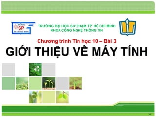 L/O/G/O 
Chương trình Tin học 10 – Bài 3 
GIỚI THIỆU VỀ MÁY TÍNH 
4 
TRƯỜNG ĐẠI HỌC SƯ PHẠM TP. HỒ CHÍ MINH 
KHOA CÔNG NGHỆ THÔNG TIN 
 