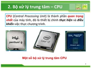 CPU (Central Processing Unit) là thành phần quan trọng 
nhất của máy tính, đó là thiết bị chính thực hiện và điều 
khiển việc thực chương trình. 
9 
2. Bộ xử lý trung tâm – CPU 
Một số bộ xử lý trung tâm CPU 
