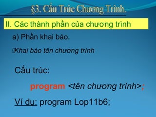 II. Các thành phần của chương trình
Khai báo tên chương trình
Cấu trúc:
program <tên chương trình>;
Ví dụ: program Lop11b6;
a) Phần khai báo.
 