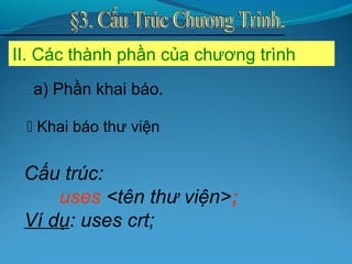 II. Các thành phần của chương trình
 Khai báo thư viện
Cấu trúc:
uses <tên thư viện>;
Ví dụ: uses crt;
a) Phần khai báo.
 