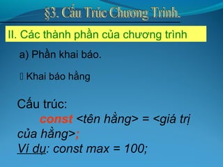 II. Các thành phần của chương trình
Cấu trúc:
const <tên hằng> = <giá trị
của hằng>;
Ví dụ: const max = 100;
 Khai báo hằng
a) Phần khai báo.
 