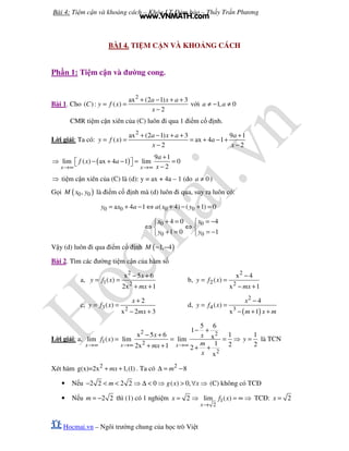 Bài 4: Ti m c n và kho ng cách – Khóa LT ð m b o – Th y Tr n Phương
Hocmai.vn – Ngôi trư ng chung c a h c trò Vi t
BÀI 4. TI M C N VÀ KHO NG CÁCH
Ph n 1: Ti m c n và ñư ng cong.
Bài 1. Cho
2
ax (2 1) 3
( ): ( )
2
a x a
C y f x
x
+ − + +
= =
−
v i 1, 0a a≠ − ≠
CMR ti m c n xiên c a (C) luôn ñi qua 1 ñi m c ñ nh.
L i gi i: Ta có:
2
ax (2 1) 3 9 1
( ) ax 4 1
2 2
a x a a
y f x a
x x
+ − + + +
= = = + − +
− −
( )
9 1
lim ( ) ax 4 1 lim 0
2x x
a
f x a
x→∞ →∞
+
⇒ − + − = =   −
⇒ ti m c n xiên c a (C) là (d): y = ax + 4a – 1 (do 0a ≠ )
G i ( )0 0,M x y là ñi m c ñ nh mà (d) luôn ñi qua, suy ra luôn có:
0 0 0 0a 4 1 ( 4) ( 1) 0y x a a x y= + − ⇔ + − + =
0 0
0 0
4 0 4
1 0 1
x x
y y
+ = = − 
⇔ ⇔ 
+ = = − 
V y (d) luôn ñi qua ñi m c ñ nh ( )1, 4M − −
Bài 2. Tìm các ñư ng ti m c n c a hàm s
a,
2
1 2
x 5 6
( )
2x 1
x
y f x
mx
− +
= =
+ +
b,
2
2 2
x 4
( )
x 1
y f x
mx
−
= =
− +
c, 3 2
2
( )
x 2 3
x
y f x
mx
+
= =
− +
d,
( )
2
4 3
4
( )
x 1
x
y f x
m x m
−
= =
− + +
L i gi i: a,
2 2
1 2
2
5 6
1
x 5 6 1xlim ( ) lim lim
1 22x 1 2
x
x x x
x x
f x
mmx
x
→∞ →∞ →∞
− +
− +
= = = ⇒
+ + + +
1
2
y = là TCN
Xét hàm 2
g(x)=2x 1,(1)mx+ + . Ta có 2
8m∆ = −
• N u 2 2 2 2 0 ( ) 0,m g x x− < < ⇒ ∆ < ⇒ > ∀ ⇒ (C) không có TCð
• N u 2 2m = − thì (1) có 1 nghi m 1
2
2 lim ( )
x
x f x
→
= ⇒ = ∞ ⇒ TCð: 2x =
www.VNMATH.com
 