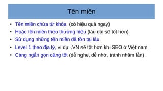 Tên miền
● Tên miền chứa từ khóa (có hiệu quả ngay)
● Hoặc tên miền theo thương hiệu (lâu dài sẽ tốt hơn)
● Sử dụng những tên miền đã tồn tại lâu
● Level 1 theo địa lý, ví dụ: .VN sẽ tốt hơn khi SEO ở Việt nam
● Càng ngắn gọn càng tốt (dễ nghe, dễ nhớ, tránh nhầm lẫn)
 