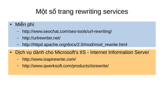 Một số trang rewriting services
● Miễn phí
– http://www.seochat.com/seo-tools/url-rewriting/
– http://urlrewriter.net/
– http://httpd.apache.org/docs/2.0/mod/mod_rewrite.html
● Dịch vụ dành cho Microsoft's IIS - Internet Information Server
– http://www.isapirewrite.com/
– http://www.qwerksoft.com/products/iisrewrite/
 