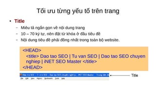 Tối ưu từng yếu tố trên trang
● Title
– Miêu tả ngắn gọn về nội dung trang
– 10 – 70 ký tự, nên đặt từ khóa ở đầu tiêu đề
– Nội dung tiêu đề phải đồng nhất trong toàn bộ website.
<HEAD>
<title> Dao tao SEO | Tu van SEO | Dao tao SEO chuyen
nghiep | iNET SEO Master </title>
</HEAD>
 